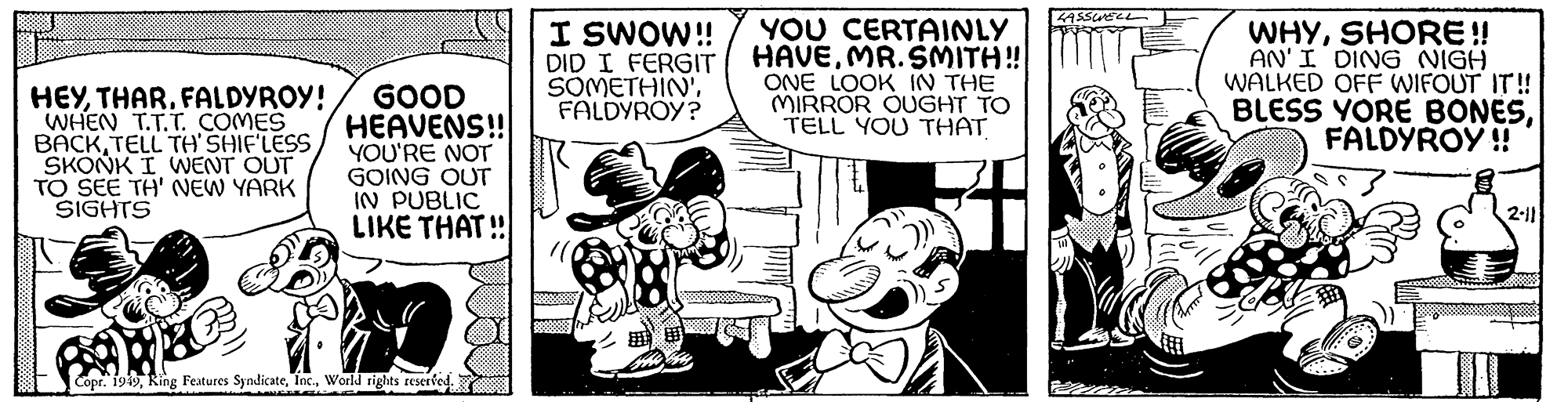 Fictional character OCR: HEYFALDYROY! WHEN T.T.T. COMES BACK TELL TH'SHIF'LESS SKONK I WENT OUT TO SEE TH' NEW YARK SIGHTS GOOD HEAVENS!! YOU'RE NOT GOING OUT IN PUBLIC LIKE THAT!! Copr. 1949World rights reserved. I SWOW!! DID I FERGIT SOMETHIN'FALDYROY? YOU CERTAINLY HAVEMR. SMITH!! ONE LOOK IN THE MIRROR OUGHT TO TELL YOU THAT LASSWELL WHYSHORE!! AN'I DING NIGH WALKED OFF WIFOUT IT!! BLESS YORE BONESFALDYROY!! 2-11 HEYFALDYROY ! WHEN T.T.T. COMES BACK TELL TH'SHIF'LESS SKONK I WENT OUT TO SEE TH ' NEW YARK SIGHTS GOOD HEAVENS !! YOU'RE NOT GOING OUT IN PUBLIC LIKE THAT !! Copr . 1949King Features SyndicateWorld rights reserved . I SWOW !! DID I FERGIT SOMETHIN 'FALDYROY ? YOU CERTAINLY HAVEMR . SMITH !! ONE LOOK IN THE MIRROR OUGHT TO TELL YOU THAT LASSWELL WHYSHORE !! AN'I DING NIGH WALKED OFF WIFOUT IT !! BLESS YORE BONESFALDYROY !! 2-11