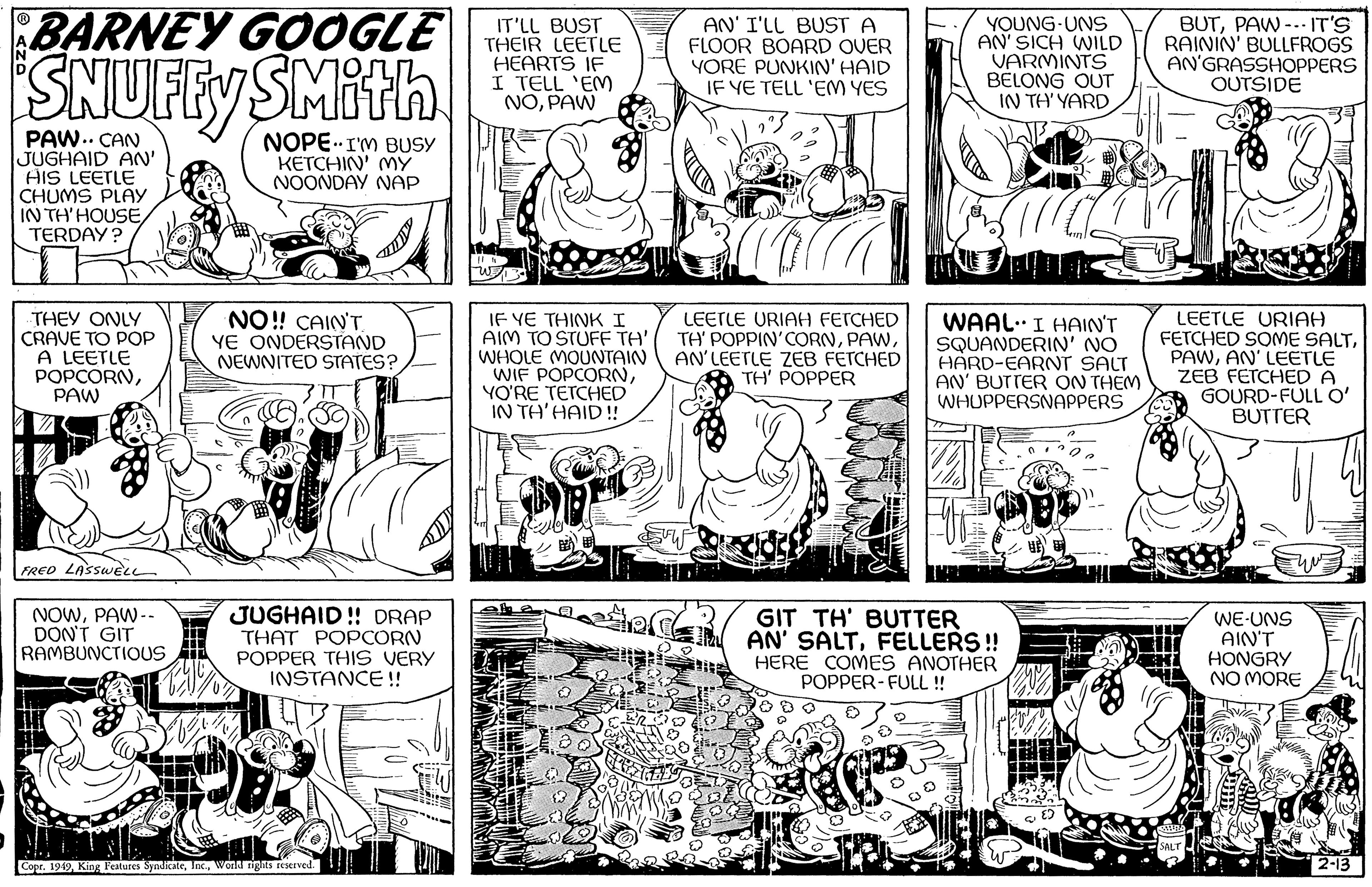 Line OCR: BARNEY GOOGLE SNUFFY SMith CAN JUGHAID AN' HIS LEETLE I CHUMS PLAY IN TH'HOUSETERDAY? .. THEY ONLY CRAVE TO POP A LEETLE POPCORNPAW FRED LASSWELL NOWPAW-- DON'T GIT RAMBUNCTIOUS NOPE I'M BUSY KETCHIN' MY NOONDAY NAP NO!! CAIN'T YE ONDERSTAND NEWNITED STATES? JUGHAID!! DRAP THAT POPCORN POPPER THIS VERY INSTANCE!! Copr. 1949World rights reserved. -0 IT'LL BUST THEIR LEETLE HEARTS IF I TELL 'EM NOPAW IF YE THINK I AIM TO STUFF TA' WHOLE MOUNTAIN WIF POPCORNYO'RE TETCHED IN TH'HAID!! CEP AN' I'LL BUST A FLOOR BOARD OVER YORE PUNKIN' HAID IF YE TELL 'EM YES LEETLE URIAH FETCHED TH' POPPIN' CORNAN'LEETLE ZEB FETCHED TH' POPPER YOUNG UNS AN' SICH WILD VARMINTS BELONG OUT IN TH'YARD WAAL. I HAIN'T SQUANDERIN' NO HARD-EARNT SALT AN' BUTTER ON THEM WHUPPERSNAPPERS waar DED GIT TH' BUTTER EAN' SALTFELLERS!! HERE COMES ANOTHER POPPER-FULL !! BUTPAW. IT'S RAININ' BULLFROGS AN'GRASSHOPPERS OUTSIDE LEETLE URIAH FETCHED SOME SALTAN' LEETLE ZEB FETCHED A GOURD-FULL O' BUTTER SALT WE-UNS AIN'T HONGRY NO MORE 2-13 BARNEY GOOGLE SNUFFY SMith CAN JUGHAID AN ' HIS LEETLE I CHUMS PLAY IN TH'HOUSETERDAY ? .. THEY ONLY CRAVE TO POP A LEETLE POPCORNPAW FRED LASSWELL NOWPAW- DON'T GIT RAMBUNCTIOUS NOPE I'M BUSY KETCHIN ' MY NOONDAY NAP NO !! CAIN'T YE ONDERSTAND NEWNITED STATES ? JUGHAID !! DRAP THAT POPCORN POPPER THIS VERY INSTANCE !! Copr . 1949King Features SyndicateWorld rights reserved . -0 IT'LL BUST THEIR LEETLE HEARTS IF I TELL ' EM NOPAW IF YE THINK I AIM TO STUFF TA ' WHOLE MOUNTAIN WIF POPCORNYO'RE TETCHED IN TH'HAID !! CEP AN ' I'LL BUST A FLOOR BOARD OVER YORE PUNKIN ' HAID IF YE TELL ' EM YES LEETLE URIAH FETCHED TH ' POPPIN ' CORNAN'LEETLE ZEB FETCHED TH ' POPPER YOUNG UNS AN ' SICH WILD VARMINTS BELONG OUT IN TH'YARD WAAL . I HAIN'T SQUANDERIN ' NO HARD - EARNT SALT AN ' BUTTER ON THEM WHUPPERSNAPPERS waar DED GIT TH ' BUTTER EAN ' SALTFELLERS !! HERE COMES ANOTHER POPPER - FULL !! BUTPAW . IT'S RAININ ' BULLFROGS AN'GRASSHOPPERS OUTSIDE LEETLE URIAH FETCHED SOME SALTAN ' LEETLE ZEB FETCHED A GOURD - FULL O ' BUTTER SALT WE - UNS AIN'T HONGRY NO MORE 2-13