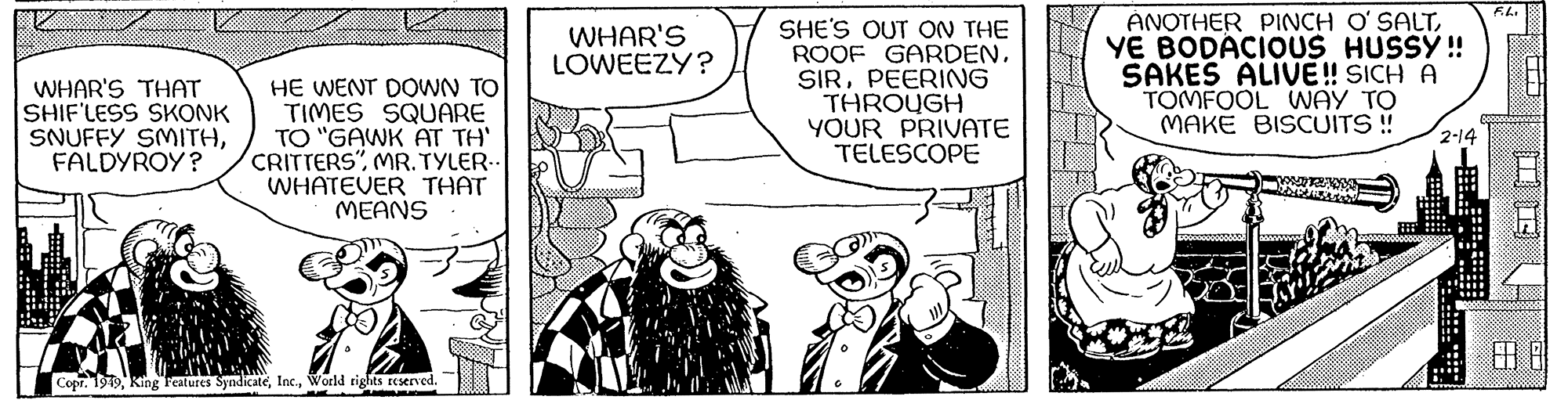 Art OCR: WHAR'S THAT SHIF'LESS SKONK SNUFFY SMITHFALDYROY? HE WENT DOWN TO TIMES SQUARE TO "GAWK AT TH' CRITTERS"MR. TYLER.. WHATEVER THAT MEANS Copr. 1949World rights reserved. WHAR'S LOWEEZY? SHE'S OUT ON THE ROOF GARDENPEERING THROUGH YOUR PRIVATE TELESCOPE ANOTHER PINCH O'SALTYE BODACIOUS HUSSY !! SAKES ALIVE!! SICH A TOMFOOL WAY TO MAKE BISCUITS !! hoved 2-14 !!! F.L. B 888888 6.0 8 WHAR'S THAT SHIF'LESS SKONK SNUFFY SMITHFALDYROY ? HE WENT DOWN TO TIMES SQUARE TO " GAWK AT TH ' CRITTERS "MR . TYLER .. WHATEVER THAT MEANS Copr . 1949King Features SyndicateWorld rights reserved . WHAR'S LOWEEZY ? SHE'S OUT ON THE ROOF GARDENPEERING THROUGH YOUR PRIVATE TELESCOPE ANOTHER PINCH O'SALTYE BODACIOUS HUSSY !! SAKES ALIVE !! SICH A TOMFOOL WAY TO MAKE BISCUITS !! hoved 2-14 !!! F.L. B 888888 6.0 8