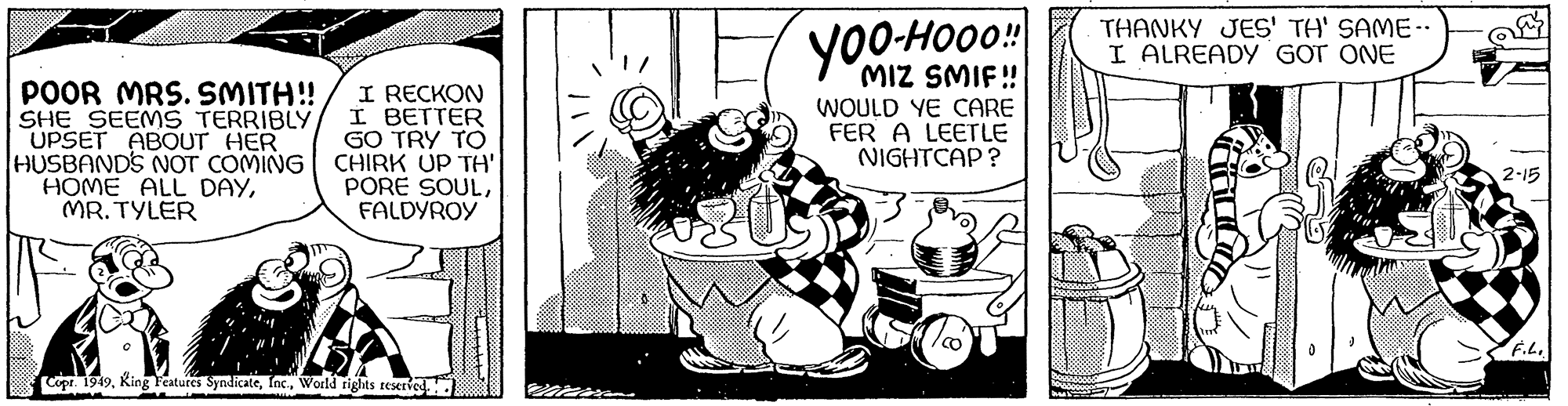Fictional character OCR: POOR MRS. SMITH!! SHE SEEMS TERRIBLY UPSET ABOUT HER HUSBAND'S NOT COMING HOME ALL DAYMR.TYLER I RECKON I BETTER GO TRY TO CHIRK UP TH' PORE SOULFALDYROY Copr. 1949World rights reserved.. Yoo-Hooo!! MIZ SMIF!! WOULD YE CARE FER A LEETLE NIGHTCAP? THANKY JES' TH' SAME.. I ALREADY GOT ONE 2-15 F.L. POOR MRS . SMITH !! SHE SEEMS TERRIBLY UPSET ABOUT HER HUSBAND'S NOT COMING HOME ALL DAYMR.TYLER I RECKON I BETTER GO TRY TO CHIRK UP TH ' PORE SOULFALDYROY Copr . 1949King Features SyndicateWorld rights reserved .. Yoo - Hooo !! MIZ SMIF !! WOULD YE CARE FER A LEETLE NIGHTCAP ? THANKY JES ' TH ' SAME .. I ALREADY GOT ONE 2-15 F.L.