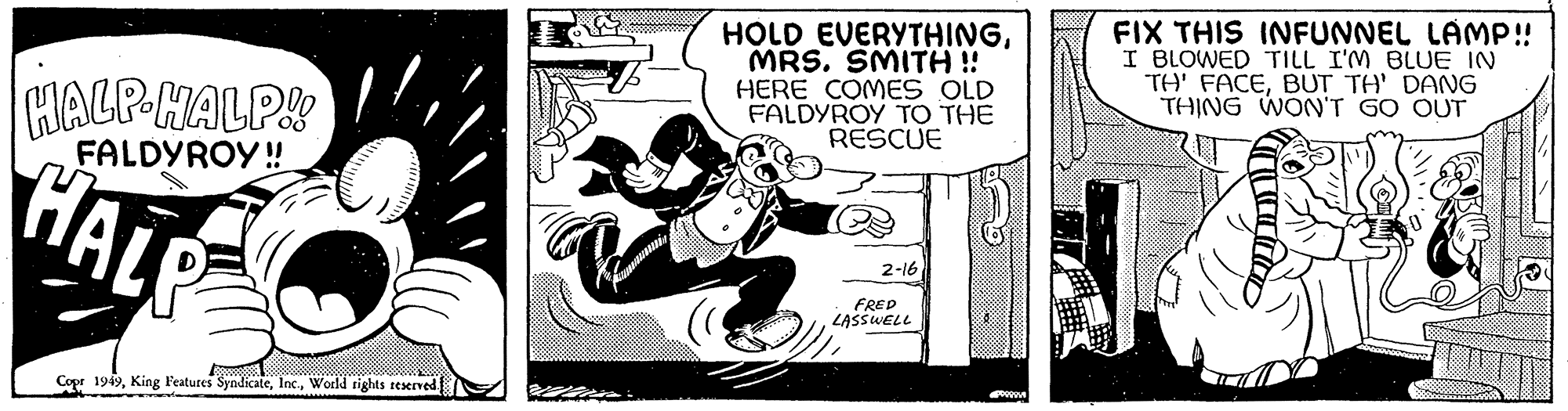 Fiction OCR: HALP-HALP!! FALDYROY!! HALP www Copr 1949World rights reserved. HOLD EVERYTHINGMRS. SMITH !! HERE COMES OLD FALDYROY TO THE RESCUE 2-16 FRED LASSWELL PRO FIX THIS INFUNNEL LÄMP!! I BLOWED TILL I'M BLUE IN TH' FACEBUT TH' DANG THING WON'T GO OUT HALP - HALP !! FALDYROY !! HALP www Copr 1949King Features SyndicateWorld rights reserved . HOLD EVERYTHINGMRS . SMITH !! HERE COMES OLD FALDYROY TO THE RESCUE 2-16 FRED LASSWELL PRO FIX THIS INFUNNEL LÄMP !! I BLOWED TILL I'M BLUE IN TH ' FACEBUT TH ' DANG THING WON'T GO OUT
