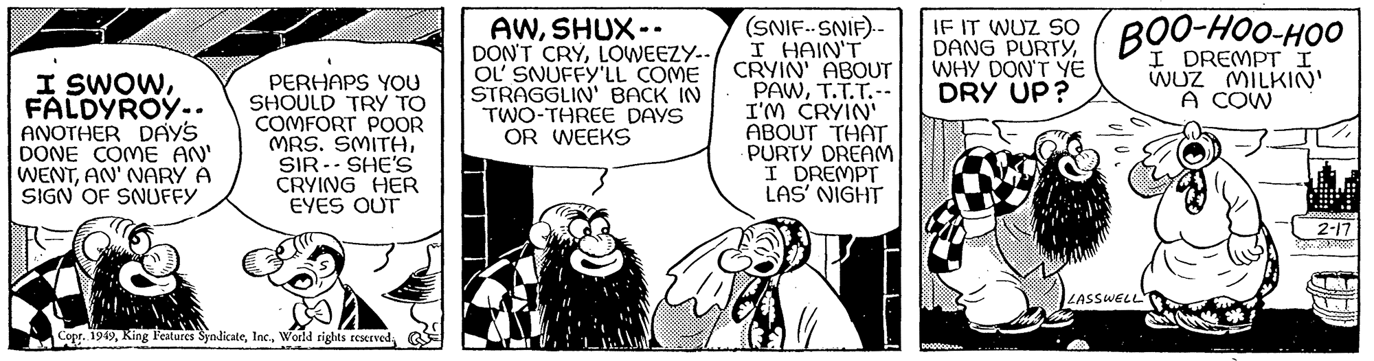 Comics OCR: I SWOWFALDYROY.. ANOTHER DAY'S DONE COME AN' WENTAN' NARY A SIGN OF SNUFFY PERHAPS YOU SHOULD TRY TO COMFORT POOR MRS. SMITHSIR SHE'S CRYING HER EYES OUT Copr. 1949World rights reserved. AWSHUX-- DON'T CRYLOWEEZY-- OL' SNUFFY'LL COME STRAGGLIN' BACK IN TWO-THREE DAYS OR WEEKS (SNIF-SNIF).- I HAIN'T CRYIN' ABOUT PAWT.T.T.-- I'M CRYIN' ABOUT THAT PURTY DREAM I DREMPT LAS' NIGHT IF IT DANG PURTYBOO-HOO-HOO WHY DON'T YE DRY UP? I DREMPT I WUZ MILKIN' A COW DOODDOQUIA LASSWELL 395000855 2-17 I SWOWFALDYROY .. ANOTHER DAY'S DONE COME AN ' WENTAN ' NARY A SIGN OF SNUFFY PERHAPS YOU SHOULD TRY TO COMFORT POOR MRS . SMITHSIR SHE'S CRYING HER EYES OUT Copr . 1949King Features SyndicateWorld rights reserved . AWSHUX- DON'T CRYLOWEEZY- OL ' SNUFFY'LL COME STRAGGLIN ' BACK IN TWO - THREE DAYS OR WEEKS ( SNIF - SNIF ) . I HAIN'T CRYIN ' ABOUT PAWT.T.T .- I'M CRYIN ' ABOUT THAT PURTY DREAM I DREMPT LAS ' NIGHT IF IT DANG PURTYBOO - HOO - HOO WHY DON'T YE DRY UP ? I DREMPT I WUZ MILKIN ' A COW DOODDOQUIA LASSWELL 395000855 2-17