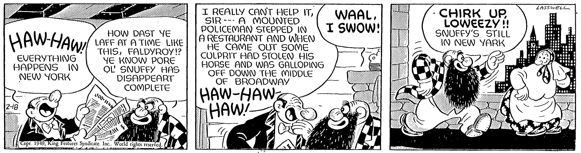 Illustration OCR: HAW HAW! EVERYTHING HAPPENS IN NEW YORK 2-48 HOW DAST YE LAFF AT A TIME LIKE THISFALDYROY!? YE KNOW PORE OL' SNUFFY HAS DISAPPEART COMPLETE Jo nun Copr. 1949King Features Syndicate. Inc.. World rights reserved. UTIM I REALLY CAN'T HELP ITSIR A MOUNTED POLICEMAN STEPPED IN A RESTAURANT AND WHEN HE CAME OUT SOME CULPRIT HAD STOLEN HIS HORSE AND WAS GALLOPING OFF DOWN THE MIDDLE OF BROADWAY HAW-HAW HAW! WAALI SWOW! CHIRK UPLOWEEZY!! SNUFFY'S STILL IN NEW YARK LASSWELL C HAW HAW ! EVERYTHING HAPPENS IN NEW YORK 2-48 HOW DAST YE LAFF AT A TIME LIKE THISFALDYROY !? YE KNOW PORE OL ' SNUFFY HAS DISAPPEART COMPLETE Jo nun Copr . 1949King Features Syndicate . Inc .. World rights reserved . UTIM I REALLY CAN'T HELP ITSIR A MOUNTED POLICEMAN STEPPED IN A RESTAURANT AND WHEN HE CAME OUT SOME CULPRIT HAD STOLEN HIS HORSE AND WAS GALLOPING OFF DOWN THE MIDDLE OF BROADWAY HAW - HAW HAW ! WAALI SWOW ! CHIRK UPLOWEEZY !! SNUFFY'S STILL IN NEW YARK LASSWELL C