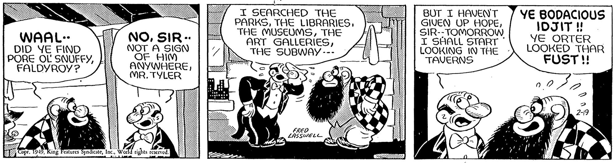 Illustration OCR: WAAL.. DID YE FIND PORE OL SNUFFYFALDYROY? NOSIR - NOT A SIGN OF HIM ANYWHEREMR.TYLER Copr. 1949World rights reserved. I SEARCHED THE PARKSTHE ART GALLERIESTHE SUBWAY--- FRED LASSWELL 43 **** BUT I HAVEN'T GIVEN UP HOPESIR--TOMORROW I SHALL START LOOKING IN THE TAVERNS YE BODACIOUS IDJIT!! YE ORTER LOOKED THAR FUST!! 2-19 WAAL .. DID YE FIND PORE OL SNUFFYFALDYROY ? NOSIR - NOT A SIGN OF HIM ANYWHEREMR.TYLER Copr . 1949King Features SyndicateWorld rights reserved . I SEARCHED THE PARKSTHE LIBRARIESTHE MUSEUMSTHE ART GALLERIESTHE SUBWAY --- FRED LASSWELL 43 **** BUT I HAVEN'T GIVEN UP HOPESIR -- TOMORROW I SHALL START LOOKING IN THE TAVERNS YE BODACIOUS IDJIT !! YE ORTER LOOKED THAR FUST !! 2-19