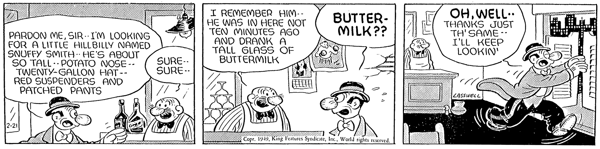 Font OCR: PARDON MESIR. I'M LOOKING FOR A LITTLE HILLBILLY NAMED SNUFFY SMITH HE'S ABOUT SO TALL POTATO NOSE -- TWENTY-GALLON HAT -- RED SUSPENDERS AND PATCHED PANTS 12-21 SURE-. SURE-- I REMEMBER HIM.. HE WAS IN HERE NOT TEN MINUTES AGO AND DRANK A TALL GLASS OF BUTTERMILK (EEEFFI BUTTER- MILK?? Copr. 1949World rights reserved. OHWELL.. THANKS JUST TH'SAME-- I'LL KEEP LOOKIN' LASSWELL LLLLLLLLLL PARDON MESIR . I'M LOOKING FOR A LITTLE HILLBILLY NAMED SNUFFY SMITH HE'S ABOUT SO TALL POTATO NOSE -- TWENTY - GALLON HAT -- RED SUSPENDERS AND PATCHED PANTS 12-21 SURE- . SURE- I REMEMBER HIM .. HE WAS IN HERE NOT TEN MINUTES AGO AND DRANK A TALL GLASS OF BUTTERMILK ( EEEFFI BUTTER MILK ?? Copr . 1949King Features SyndicateWorld rights reserved . OHWELL .. THANKS JUST TH'SAME- I'LL KEEP LOOKIN ' LASSWELL LLLLLLLLLL