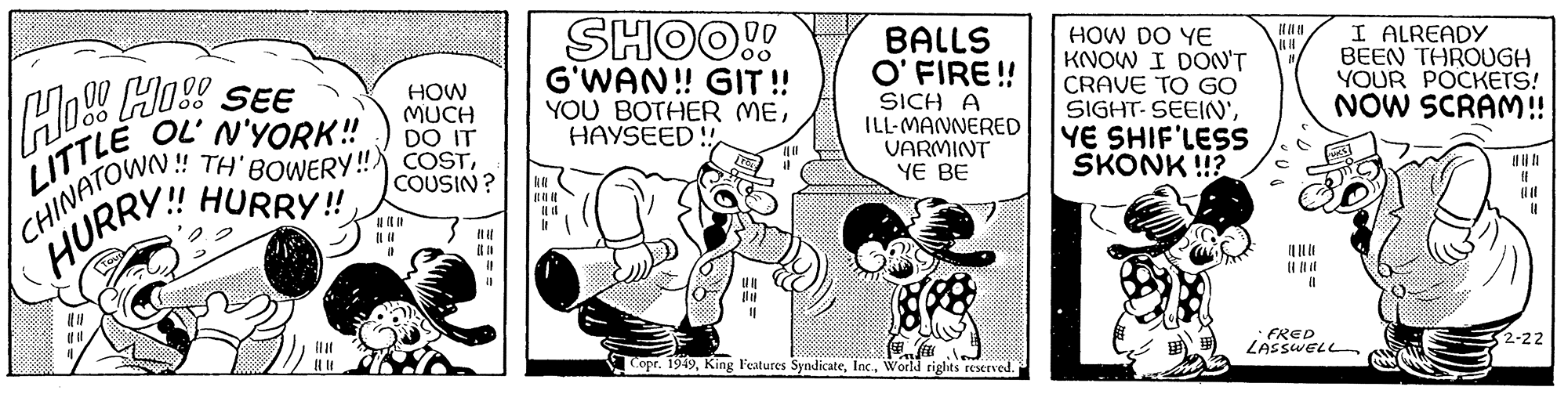 Rectangle OCR: DO IT !! TH' BOWERY!! COSTCOUSIN? HURRY!! LITTLE OL' N'YORK!! CHINATOWN!! HURRY HOW MUCH || || {} (1 (1 SHOO!! G'WAN!! GIT!! YOU BOTHER METOL BALLS O'FIRE!! SICH A ILL-MANNERED VARMINT YE BE Copr. 1949World rights reserved. |||| HOW DO YE KNOW I DON'T 11 CRAVE TO GO SIGHTSEEIN'YE SHIF'LESS SKONK!!? (1 I ALREADY BEEN THROUGH YOUR POCKETS! NOW SCRAM!! • FRED LASSWELL {} 11 32-22 DO IT !! TH ' BOWERY !! COSTCOUSIN ? HURRY !! LITTLE OL ' N'YORK !! CHINATOWN !! HURRY HOW MUCH || || { } ( 1 ( 1 SHOO !! G'WAN !! GIT !! YOU BOTHER MEHAYSEED !!TOL BALLS O'FIRE !! SICH A ILL - MANNERED VARMINT YE BE Copr . 1949King Features SyndicateWorld rights reserved . |||| HOW DO YE KNOW I DON'T 11 CRAVE TO GO SIGHTSEEIN 'YE SHIF'LESS SKONK !! ? ( 1 I ALREADY BEEN THROUGH YOUR POCKETS ! NOW SCRAM !! • FRED LASSWELL { } 11 32-22