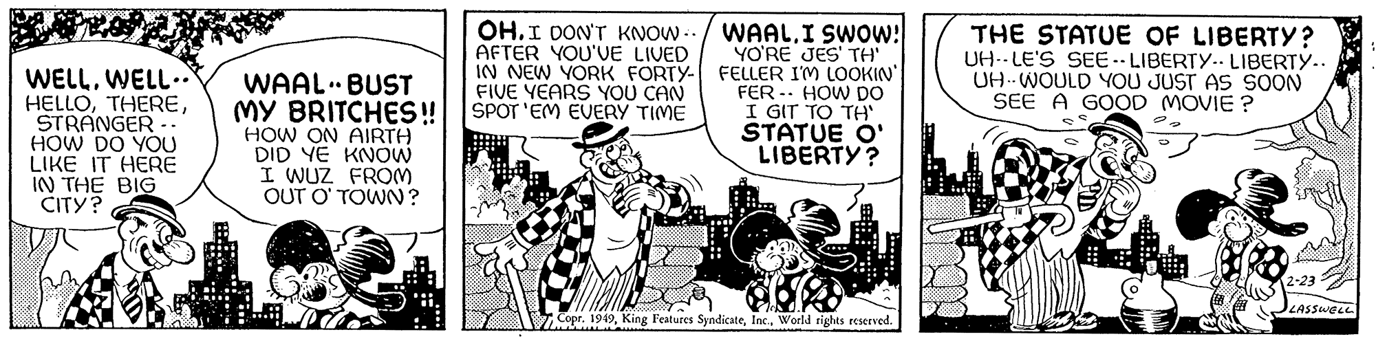 Humour OCR: www WELLWELL.. HELLOSTRANGER .. HOW DO YOU LIKE IT HERE IN THE BIG CITY? WAAL BUST MY BRITCHES!! HOW ON AIRTH DID YE KNOW I WUZ FROM OUT O'TOWN? L .. 10 OH.I DON'T KNOW../ WAAL. I SWOW! AFTER YOU'VE LIVED IN NEW YORK FORTY- FIVE YEARS YOU CAN SPOT'EM EVERY TIME YO'RE JES' TH' FELLER I'M LOOKIN' FER HOW DO I GIT TO TH' STATUE O' LIBERTY? Copr. 1949World rights reserved. THE STATUE OF LIBERTY? UH-LE'S SEE-LIBERTY.. LIBERTY.. UH-WOULD YOU JUST AS SOON SEE A GOOD MOVIE ? 2-23 LASSWELL www WELLWELL .. HELLOSTRANGER .. HOW DO YOU LIKE IT HERE IN THE BIG CITY ? WAAL BUST MY BRITCHES !! HOW ON AIRTH DID YE KNOW I WUZ FROM OUT O'TOWN ? L .. 10 OH.I DON'T KNOW ../ WAAL . I SWOW ! AFTER YOU'VE LIVED IN NEW YORK FORTY FIVE YEARS YOU CAN SPOT'EM EVERY TIME YO'RE JES ' TH ' FELLER I'M LOOKIN ' FER HOW DO I GIT TO TH ' STATUE O ' LIBERTY ? Copr . 1949King Features SyndicateWorld rights reserved . THE STATUE OF LIBERTY ? UH - LE'S SEE - LIBERTY .. LIBERTY .. UH - WOULD YOU JUST AS SOON SEE A GOOD MOVIE ? 2-23 LASSWELL