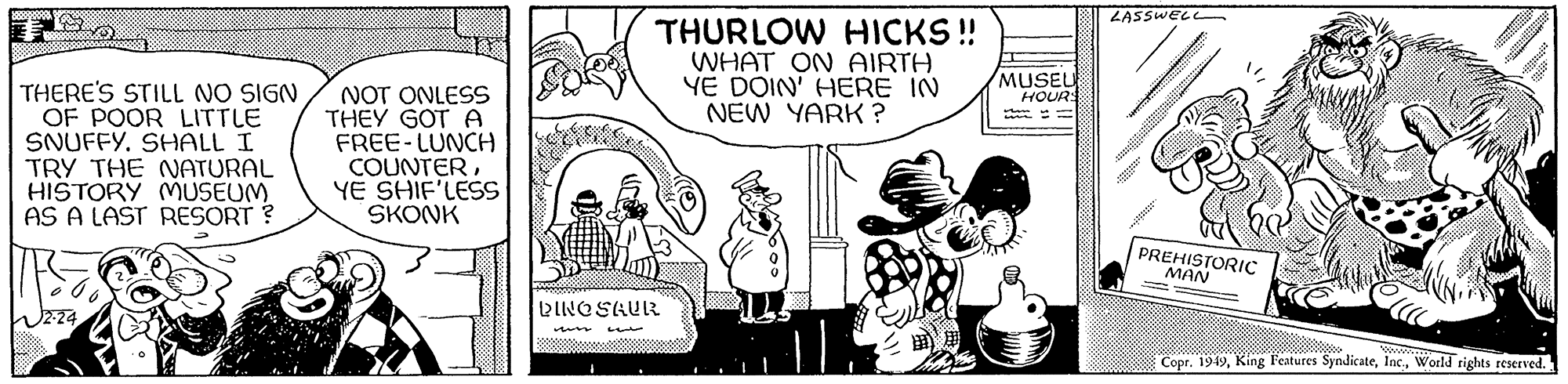 Fiction OCR: THERE'S STILL NO SIGN OF POOR LITTLE SNUFFY. SHALL I TRY THE NATURAL HISTORY MUSEUM AS A LAST RESORT ? 2-24 NOT ONLESS THEY GOT A FREE-LUNCH COUNTERYE SHIF'LESS SKONK THURLOW HICKS!! WHAT ON AIRTH YE DOIN' HERE IN NEW YARK? DINOSAUR MUSEU HOURS www LASSWELL PREHISTORIC MAN Copr. 1949World rights reserved. THERE'S STILL NO SIGN OF POOR LITTLE SNUFFY . SHALL I TRY THE NATURAL HISTORY MUSEUM AS A LAST RESORT ? 2-24 NOT ONLESS THEY GOT A FREE - LUNCH COUNTERYE SHIF'LESS SKONK THURLOW HICKS !! WHAT ON AIRTH YE DOIN ' HERE IN NEW YARK ? DINOSAUR MUSEU HOURS www LASSWELL PREHISTORIC MAN Copr . 1949King Features SyndicateWorld rights reserved .