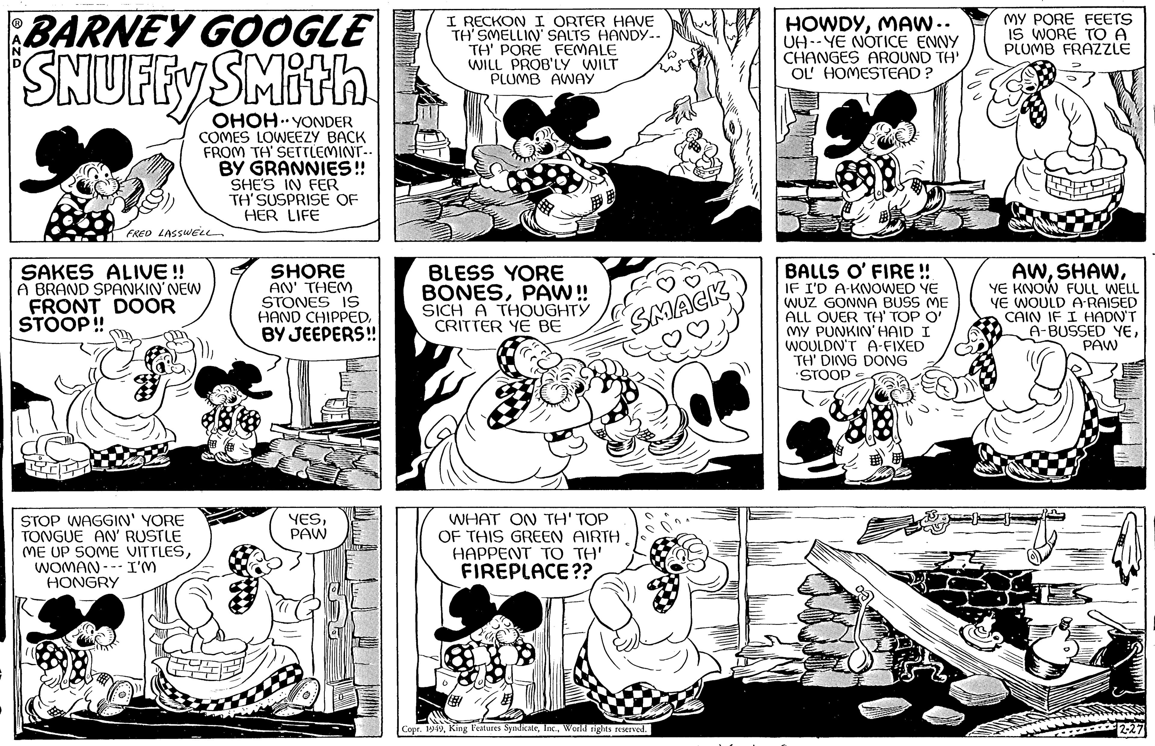 Line OCR: BARNEY GOOGLE SNUFFY SMith .. OHOH YONDER COMES LOWEEZY BACK FROM TH' SETTLEMINT.. BY GRANNIES!! SHE'S IN FER TH'SUSPRISE OF HER LIFE FRED LASSWELL SAKES ALIVE!! A BRAND SPANKIN' NEW FRONT DOOR STOOP!! STOP WAGGIN' YORE TONGUE AN' RUSTLE ME UP SOME VITTLESWOMAN I'M HONGRY SHORE AN' THEM STONES IS HAND CHIPPEDBY JEEPERS!! YESPAW I RECKON I ORTER HAVE TH' SMELLIN' SALTS HANDY.. TH' PORE FEMALE WILL PROB'LY WILT PLUMB AWAY BLESS YORE BONESPAW!! SICH A THOUGHTY CRITTER YE BE WHAT ON TH' TOP OF THIS GREEN AIRTH HAPPENT TO TH' FIREPLACE?? SMACK Copr. 1949World rights reserved. HOWDYMAW.. UH-YE NOTICE ENNY CHANGES AROUND TH' OL' HOMESTEAD? N BALLS O' FIRE!! IF I'D A-KNOWED YE WUZ GONNA BUSS ME ALL OVER TH' TOP O' MY PUNKIN' HAID I WOULDN'T A-FIXED TH' DING DONG STOOP MY PORE FEETS IS WORE TO A PLUMB FRAZZLE AWYE KNOW FULL WELL YE WOULD A-RAISED CAIN IF I HADN'T A-BUSSED YEPAW BARNEY GOOGLE SNUFFY SMith .. OHOH YONDER COMES LOWEEZY BACK FROM TH ' SETTLEMINT .. BY GRANNIES !! SHE'S IN FER TH'SUSPRISE OF HER LIFE FRED LASSWELL SAKES ALIVE !! A BRAND SPANKIN ' NEW FRONT DOOR STOOP !! STOP WAGGIN ' YORE TONGUE AN ' RUSTLE ME UP SOME VITTLESWOMAN I'M HONGRY SHORE AN ' THEM STONES IS HAND CHIPPEDBY JEEPERS !! YESPAW I RECKON I ORTER HAVE TH ' SMELLIN ' SALTS HANDY .. TH ' PORE FEMALE WILL PROB'LY WILT PLUMB AWAY BLESS YORE BONESPAW !! SICH A THOUGHTY CRITTER YE BE WHAT ON TH ' TOP OF THIS GREEN AIRTH HAPPENT TO TH ' FIREPLACE ?? SMACK Copr . 1949King Features SyndicateWorld rights reserved . HOWDYMAW .. UH - YE NOTICE ENNY CHANGES AROUND TH ' OL ' HOMESTEAD ? N BALLS O ' FIRE !! IF I'D A - KNOWED YE WUZ GONNA BUSS ME ALL OVER TH ' TOP O ' MY PUNKIN ' HAID I WOULDN'T A - FIXED TH ' DING DONG STOOP MY PORE FEETS IS WORE TO A PLUMB FRAZZLE AWYE KNOW FULL WELL YE WOULD A - RAISED CAIN IF I HADN'T A - BUSSED YE