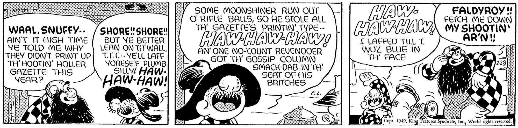 Art OCR: WAALSNUFFY.. AIN'T IT HIGH TIME YE TOLD ME WHY THEY DIDN'T PRINT UP TH' HOOTIN' HOLLER GAZETTE THIS YEAR? SHORE!! SHORE!! BUT YE BETTER LEAN ON TH' WALLT.T.T.-YE'LL LAFF YORESE'F PLUMB SILLY! HAW- HAW-HAW! SOME MOONSHINER RUN OUT O'RIFLE BALLSSO HE STOLE ALL TH' GAZETTE'S PRINTIN' TYPE-- HAW HAW HAW! AN' ONE NO-COUNT REVENOOER GOT TH' GOSSIP COLUMN SMACK-DAB IN TH' SEAT OF HIS BRITCHES F.L. HAW HAW HAWA MY SHOOTIN FALDYROY!! FETCH ME DOWN AR'N!! I LAFFED TILL I WUZ BLUE IN TH' FACE Copr. 1949World rights reserved. WAALSNUFFY .. AIN'T IT HIGH TIME YE TOLD ME WHY THEY DIDN'T PRINT UP TH ' HOOTIN ' HOLLER GAZETTE THIS YEAR ? SHORE !! SHORE !! BUT YE BETTER LEAN ON TH ' WALLT.T.T. - YE'LL LAFF YORESE'F PLUMB SILLY ! HAW HAW - HAW ! SOME MOONSHINER RUN OUT O'RIFLE BALLSSO HE STOLE ALL TH ' GAZETTE'S PRINTIN ' TYPE- HAW HAW HAW ! AN ' ONE NO - COUNT REVENOOER GOT TH ' GOSSIP COLUMN SMACK - DAB IN TH ' SEAT OF HIS BRITCHES F.L. HAW HAW HAWA MY SHOOTIN FALDYROY !! FETCH ME DOWN AR'N !! I LAFFED TILL I WUZ BLUE IN TH ' FACE Copr . 1949King Features SyndicateWorld rights reserved .