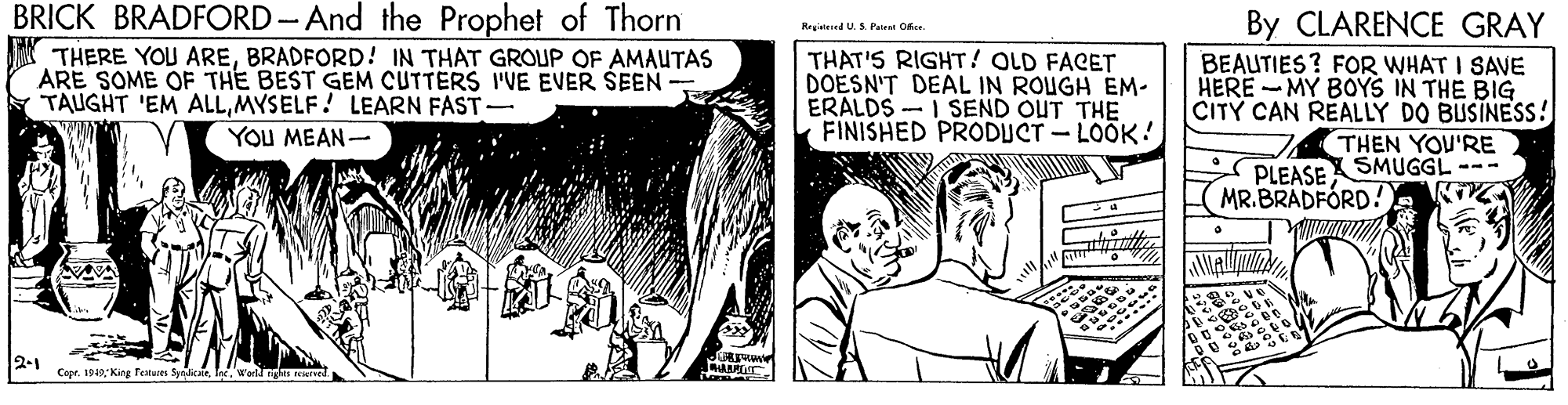 Monochrome OCR: BRICK BRADFORD-And the Prophet of Thorn By CLARENCE GRAY BEAUTIES? FOR WHAT I SAVE HERE -MY BOYS IN THE BIG CITY CAN REALLY DO BUSINESS! THEN YOU'RE PLEASESMUGGL --- MR.BRADFÓRD! Registered U.S. Paient Oice THERE YOU AREBRADFORD! IN THAT GROUP OF AMAUTAS ARE SOME OF THE BEST GEM CUTTERS I'VE EVER ŠEEN - TAUGHT 'EM ALLMYSELF! LEARN FAST- THAT'S RIGHT! OLD FACET DOESN'T DEAL IN ROUGH ÉM- ERALDS - I SEND OUT THE FINISHED PRODUCT - LOOK! YOU MEAN- 2-1 Copr. 1940 Kin Tetu SyndicairIne. Wartd nga d BRICK BRADFORD-And the Prophet of Thorn By CLARENCE GRAY BEAUTIES? FOR WHAT I SAVE HERE -MY BOYS IN THE BIG CITY CAN REALLY DO BUSINESS! THEN YOU'RE PLEASESMUGGL --- MR.BRADFÓRD! Registered U.S. Paient Oice THERE YOU AREBRADFORD! IN THAT GROUP OF AMAUTAS ARE SOME OF THE BEST GEM CUTTERS I'VE EVER ŠEEN - TAUGHT 'EM ALLMYSELF! LEARN FAST- THAT'S RIGHT! OLD FACET DOESN'T DEAL IN ROUGH ÉM- ERALDS - I SEND OUT THE FINISHED PRODUCT - LOOK! YOU MEAN- 2-1 Copr. 1940 Kin Tetu SyndicairIne. Wartd nga d
