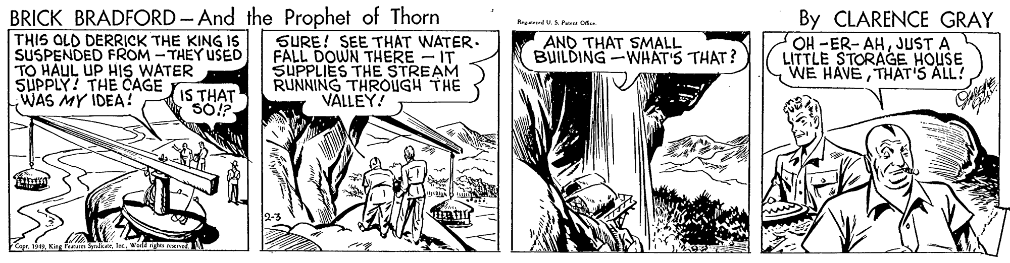 Art OCR: BRICK BRADFORD- And the Prophet of Thorn By CLARENCE GRAY OH -ER- AHJUST A LITTLE STORAGE HOUSE WE HAVETHAT'S ALL! Regairsed U. S. Pate Ofe. THIS OLD DERRICK THE KING IS SUSPENDED FROM -THEY USED TO HAUL UP HIS WATER IS THAT 50!? SURE! SEE THAT WATER. FALL DOWN THERE - IT SUPPLIES THE STREAM RUNNING THROUGH THE VÄLLEY! AND THAT SMALL BUILDING-WHAT'S THAT? SUPPLY! THE CAGE WAS MY IDEA? BRICK BRADFORD- And the Prophet of Thorn By CLARENCE GRAY OH -ER- AHJUST A LITTLE STORAGE HOUSE WE HAVETHAT'S ALL! Regairsed U. S. Pate Ofe. THIS OLD DERRICK THE KING IS SUSPENDED FROM -THEY USED TO HAUL UP HIS WATER IS THAT 50!? SURE! SEE THAT WATER. FALL DOWN THERE - IT SUPPLIES THE STREAM RUNNING THROUGH THE VÄLLEY! AND THAT SMALL BUILDING-WHAT'S THAT? SUPPLY! THE CAGE WAS MY IDEA?