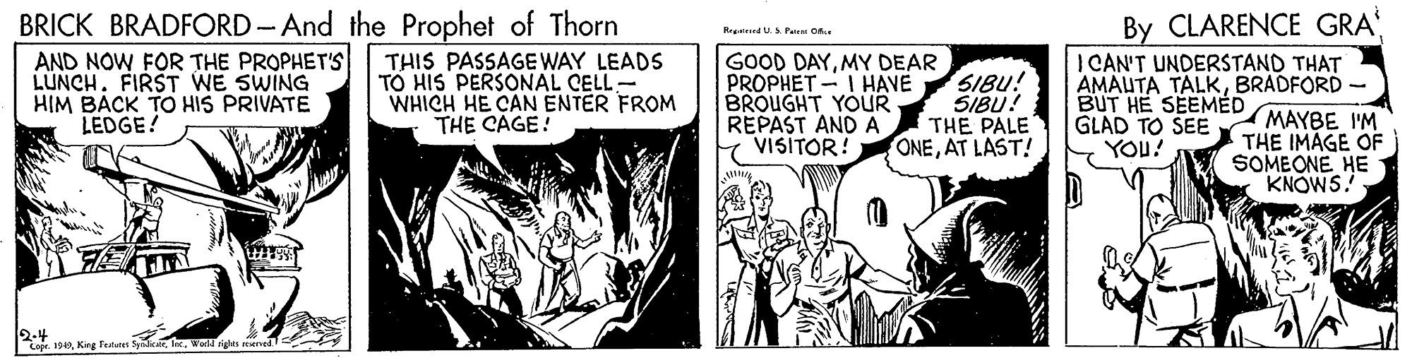 Comics OCR: BRICK BRADFORD-And the Prophet of Thorn AND NOW FOR THE PROPHET'S LUNCH. FIRST WE SWING HIM BACK TO HIS PRIVATE LEDGE! By CLARENCE GRA I CAN'T UNDERSTAND THAT AMAUTA TALKBRADFORD Regtend U.S Paieni Ofe THIS PASSAGE WAY LEADS TO HIS PERSONAL CELL- WHICH HE CAN ENTER FROM THE CAGE! GOOD DAYMY DEAR PROPHET - I HAVE SIBU! BROUGHT YOUR REPAST AND A VISITOR! SIBU! THE PALE ONEAT LAST! BUT HE SEEMÉD GLAD TO SEE YOU? MAYBE I'M THE IMAGE OF SOMEONE HE KNOWS. 2-4 Copr. 1949King fetn BRICK BRADFORD-And the Prophet of Thorn AND NOW FOR THE PROPHET'S LUNCH. FIRST WE SWING HIM BACK TO HIS PRIVATE LEDGE! By CLARENCE GRA I CAN'T UNDERSTAND THAT AMAUTA TALKBRADFORD Regtend U.S Paieni Ofe THIS PASSAGE WAY LEADS TO HIS PERSONAL CELL- WHICH HE CAN ENTER FROM THE CAGE! GOOD DAYMY DEAR PROPHET - I HAVE SIBU! BROUGHT YOUR REPAST AND A VISITOR! SIBU! THE PALE ONEAT LAST! BUT HE SEEMÉD GLAD TO SEE YOU? MAYBE I'M THE IMAGE OF SOMEONE HE KNOWS. 2-4 Copr. 1949King fetn