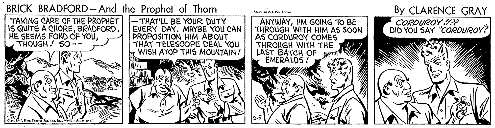 Comic book OCR: BRICK BRADFORD - And the Prophet of Thorn -THAT'LL BE YOUR DUTY EVERY DAY. MAYBE YOU CAN PROPOSITION HIM ABOUT THAT TELESCOPE DEAL YOU WISH ATOP THIS MOUNTAIN! By CLARENCE GRAY CORDUROY ?? DID YOU SAY "CORDUROY? Regateed U.S. Pat O TAKING CARE OF THE PROPHET IS QUITE A CHOREBRADFORD. HE SEEMS FOND OF YOUTHOUGH! S0 -- ANYWAYI'M GOING TO BE THROUGH WITH HIM AS SOON AS CORDUROY COMES THROUGH WITH THE LAST BATCH OF EMERALDS! Copr. 1949Wodf ns nerved. BRICK BRADFORD - And the Prophet of Thorn -THAT'LL BE YOUR DUTY EVERY DAY. MAYBE YOU CAN PROPOSITION HIM ABOUT THAT TELESCOPE DEAL YOU WISH ATOP THIS MOUNTAIN! By CLARENCE GRAY CORDUROY ?? DID YOU SAY "CORDUROY? Regateed U.S. Pat O TAKING CARE OF THE PROPHET IS QUITE A CHOREBRADFORD. HE SEEMS FOND OF YOUTHOUGH! S0 -- ANYWAYI'M GOING TO BE THROUGH WITH HIM AS SOON AS CORDUROY COMES THROUGH WITH THE LAST BATCH OF EMERALDS! Copr. 1949King Featurs SindkarWodf ns nerved.