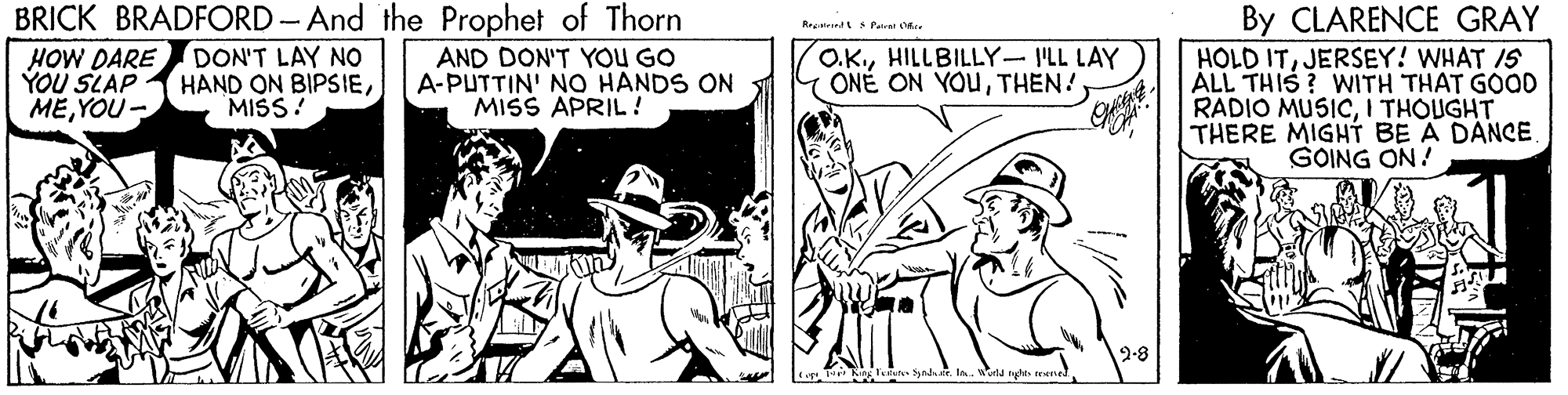 Cartoon OCR: BRICK BRADFORD-And the Prophet of Thorn By CLARENCE GRAY HOLD ITJERSEY! WHAT IS ÁLL THIS ? WWITH THAT GOOD RADIO MUSICI THOUGHT THERE MIGHT BE A DANCE. GOING ON! HOW DARE YOU SLAP MEYOU- DON'T LAY NO HAND ON BIPSIEMISS! AND DON'T YOU GO A-PUTTIN' NO HANDS ON MISS APRIL! O.KHILLBILLY-ILL LAY ONÉ ON YOUTHEN! 2-8 BRICK BRADFORD-And the Prophet of Thorn By CLARENCE GRAY HOLD ITJERSEY! WHAT IS ÁLL THIS ? WWITH THAT GOOD RADIO MUSICI THOUGHT THERE MIGHT BE A DANCE. GOING ON! HOW DARE YOU SLAP MEYOU- DON'T LAY NO HAND ON BIPSIEMISS! AND DON'T YOU GO A-PUTTIN' NO HANDS ON MISS APRIL! O.KHILLBILLY-ILL LAY ONÉ ON YOUTHEN! 2-8