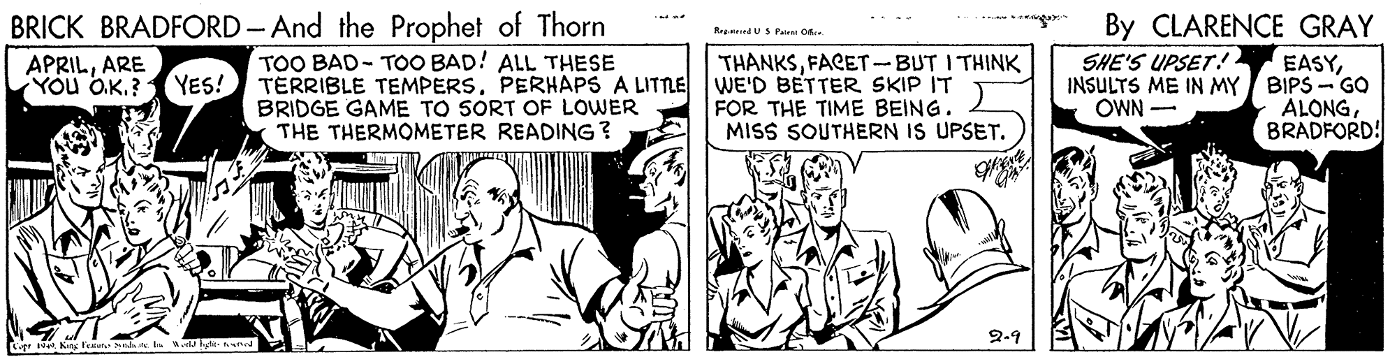 Parallel OCR: BRICK BRADFORD - And the Prophet of Thorn By CLARENCE GRAY RegandUSPairet Ofre APRILARE You O.K.? YES! TOO BAD- TOO BAD! ALL THESE TERRIBLE TEMPERSPERHAPS A LITTLE BRIDGE GAME TO SORT OF LOWER THE THERMOMETER READING? THANKSFACET-BUT I THINK WE'D BETTER SKIP IT FOR THE TIME BEING. MISS SOUTHERN IS UPSET. EASYINSULTS ME IN MY BIPS - GO ALONGBRADFORD! SHE'S UPSET! OWN - 2-9 BRICK BRADFORD - And the Prophet of Thorn By CLARENCE GRAY RegandUSPairet Ofre APRILARE You O.K.? YES! TOO BAD- TOO BAD! ALL THESE TERRIBLE TEMPERSPERHAPS A LITTLE BRIDGE GAME TO SORT OF LOWER THE THERMOMETER READING? THANKSFACET-BUT I THINK WE'D BETTER SKIP IT FOR THE TIME BEING. MISS SOUTHERN IS UPSET. EASYINSULTS ME IN MY BIPS - GO ALONGBRADFORD! SHE'S UPSET! OWN - 2-9