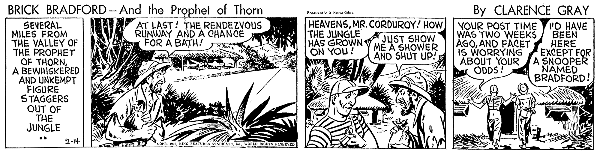 Adaptation OCR: BRICK BRADFORD-And the Prophet of Thorn By CLARENCE GRAY Rreed US Pair .. HEAVENSMR.CORDUROY! HOw AT LAST! THE RENDEZVOUS RÜNWAY ANDA CHANCE FOR A BATH! SEVERAL MILES FROM THE VALLEY OF THE PROPHET OF THORNBEWHISKERED YOUR POST TIME 'O HAVE ??EN HERE EXCEPT FOR A SNOOPER NAMED BRADFORD! THE JUNGLE WAS TWO WEEKS AGOAND FACET IS WORRYING ABOUT YOUR ODDS! HAS GROWN JUST SHOW ME A SHOWER ¡NOA NO AND SHUT UP! A AND UNKEMPT FIGURE STAGGERS OUT OF THE JUNGLE 2-14 mn corgWORLD EIGHTS RESERVED BRICK BRADFORD-And the Prophet of Thorn By CLARENCE GRAY Rreed US Pair .. HEAVENSMR.CORDUROY! HOw AT LAST! THE RENDEZVOUS RÜNWAY ANDA CHANCE FOR A BATH! SEVERAL MILES FROM THE VALLEY OF THE PROPHET OF THORNBEWHISKERED YOUR POST TIME 'O HAVE ??EN HERE EXCEPT FOR A SNOOPER NAMED BRADFORD! THE JUNGLE WAS TWO WEEKS AGOAND FACET IS WORRYING ABOUT YOUR ODDS! HAS GROWN JUST SHOW ME A SHOWER ¡NOA NO AND SHUT UP! A AND UNKEMPT FIGURE STAGGERS OUT OF THE JUNGLE 2-14 mn corgKING TEATLRES SYADICATEWORLD EIGHTS RESERVED