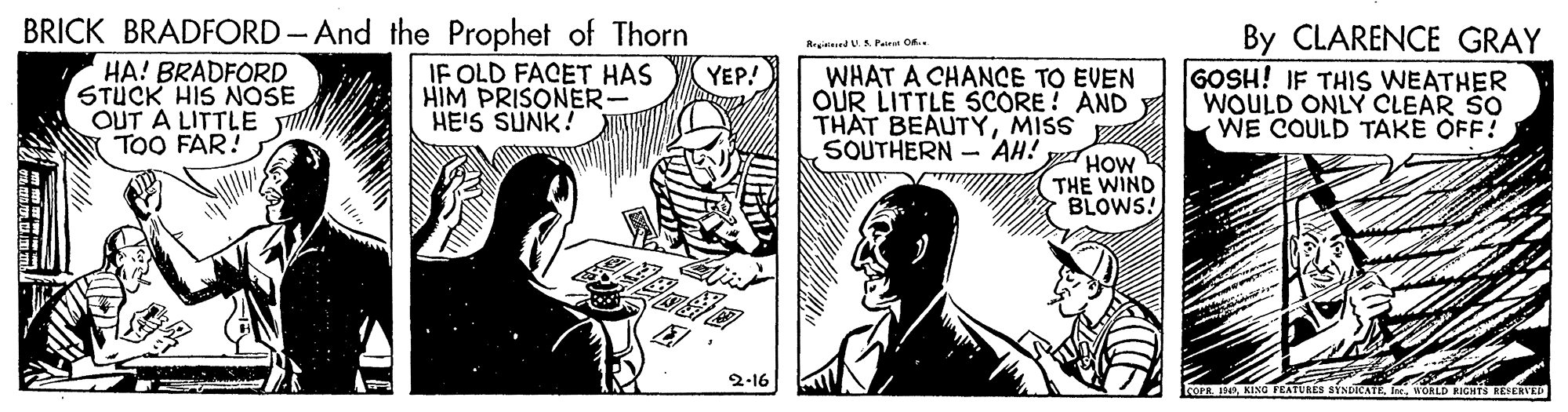 Finger OCR: BRICK BRADFORD - And the Prophet of Thorn IF OLD FACET HAS HIM PRISONER- HE'S SUNK! By CLARENCE GRAY GOSH! IF THIS WEATHER WOULD ONLY CLEAR SO WE COULD TAKE OFF! RegiteedU.S. Pat O.. HA! BRADFORD STUCK HIS NOSE OUT A LITTLE Y TOO FAR! YEP! WHAT A CHANCE TO EVEN OUR LITTLE SCORE ! AND THAT BEAUTYMISS SOUTHERN - AH! yHOW THE WIND BLOWS! 2-16 RÉS SINDATEWORLD RIGHTS RESERVED BRICK BRADFORD - And the Prophet of Thorn IF OLD FACET HAS HIM PRISONER- HE'S SUNK! By CLARENCE GRAY GOSH! IF THIS WEATHER WOULD ONLY CLEAR SO WE COULD TAKE OFF! RegiteedU.S. Pat O.. HA! BRADFORD STUCK HIS NOSE OUT A LITTLE Y TOO FAR! YEP! WHAT A CHANCE TO EVEN OUR LITTLE SCORE ! AND THAT BEAUTYMISS SOUTHERN - AH! yHOW THE WIND BLOWS! 2-16 RÉS SINDATEWORLD RIGHTS RESERVED