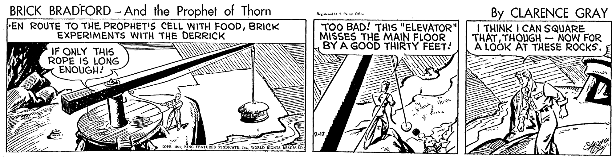 Pattern OCR: BRICK BRADFORD - And the Prophet of Thorn By CLARENCE GRAY I THINK I CAN SQUARE THATTHOUGH - NOW FOR A LOOK AT THESE ROCKS. Rrgieed US Pairst Oe EN ROUTE TO THE PROPHET'S CELL WITH FOODBRICK EXPERIMENTS WITH THE DERRICK TOO BAD! THIS "ELEVATOR"| MISSES THE MAIN FLOOR BY A GOOD THIRTY FEET! IF ONLY THIS ROPE IS LONG ENOUGH! 2-17 COPR INWORLD RIGHTS RESERVED BRICK BRADFORD - And the Prophet of Thorn By CLARENCE GRAY I THINK I CAN SQUARE THATTHOUGH - NOW FOR A LOOK AT THESE ROCKS. Rrgieed US Pairst Oe EN ROUTE TO THE PROPHET'S CELL WITH FOODBRICK EXPERIMENTS WITH THE DERRICK TOO BAD! THIS "ELEVATOR"| MISSES THE MAIN FLOOR BY A GOOD THIRTY FEET! IF ONLY THIS ROPE IS LONG ENOUGH! 2-17 COPR INKING TEATURES SYNDKATEWORLD RIGHTS RESERVED