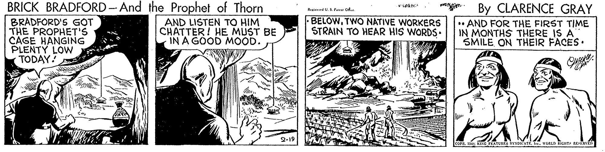 Art OCR: BRICK BRADFORD - And the Prophet of Thorn By CLARENCE GRAY • AND FOR THE FIRST TIME IN MONTHS THERE IS A SMILEON THEIR FACES. Regisinnd U.S. Pate ok. BELOWTWO NATIVE WORKERS STRAIN TO HEAR HIS WORDS• BRADFORD'S GOT THE PROPHET'S CAGE HANGING PLENTY LOW TODAY! AND LISTEN TO HIM CHATTER! HE MUST BE IN A GOOD MOOD. 2-19 R. 199KING FEATURS YNDICATE. h. WORLD RIGHTA REKRVK BRICK BRADFORD - And the Prophet of Thorn By CLARENCE GRAY • AND FOR THE FIRST TIME IN MONTHS THERE IS A SMILEON THEIR FACES. Regisinnd U.S. Pate ok. BELOWTWO NATIVE WORKERS STRAIN TO HEAR HIS WORDS• BRADFORD'S GOT THE PROPHET'S CAGE HANGING PLENTY LOW TODAY! AND LISTEN TO HIM CHATTER! HE MUST BE IN A GOOD MOOD. 2-19 R. 199KING FEATURS YNDICATE. h. WORLD RIGHTA REKRVK