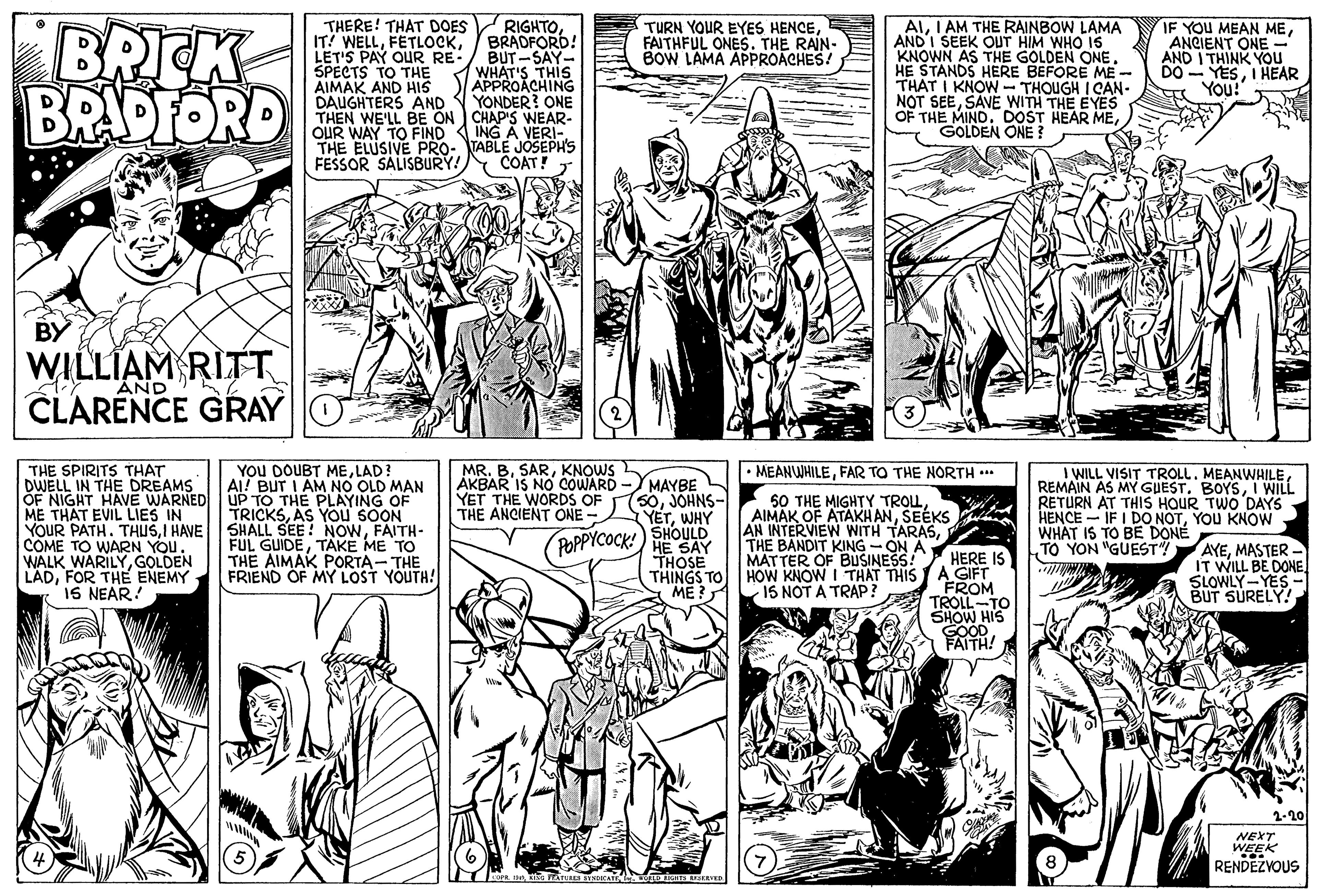 Gesture OCR: BRICK BRADFORD THERE! THAT DOES IT! WELLLET'S PAY OUR RE- SPECTS TO THE AIMAK AND HIS DAUGHTERS AND THEN WE'LL BE ON CHAP'S WEAR- OUR WAY TO FIND THE ELUSIVE PRO- TABLE JOSEPH'S FESSOR SALISBURY! RIGHTO BRADFORD! BUT-SAY- WHAT'S THIS APPROACHING YONDER? ONE ALI AM THE RAINBOW LAMA AND I SEEK OUT HIM WHO 15 KNOWN AS THE GOLDEN ONE. HE STANDS HERE BEFORE ME - THAT I KNOW - THOUGH I CAN- NOT SEESAVE WITH THE EYES OF THE MINDGOLDEN ONE ? TURN YOUR EYES HENCEFAITHFUL ONES. THE RAIN- BOW LAMA APPROACHES! IF YOU MEAN MEANCIENT ONE - AND I THINK YOU DO - YESI HEAR You! ING A VERI-COAT! BY WILLIAM RITT CLARENCE GRAY AND THE SPIRITS THAT DWELL IN THE DREAMS OF NIGHT HAVE WARNED UP TO THE PLAYING OF ME THAT EVIL LIES IN YOUR PATH. THUSFAITH- COME TO WARN YOU. WALK WARILYGOLDEN LADFOR THE ENEMY IS NEAR! YOU DOUBT MELAD! AI! BUT I AM NO OLD MAN MR. BKNOWS AKBAR IS NO COWARD YET THE WORDS OF THE ANCIENT ONE- • MEANWHILEFAR TO THE NORTH ... MAYBE 50JOHNS- YETWHY SHOULD POPPYCOCK!) HE SAY THOSE 50 THE MIGHTY TROLSEÉKS AN INTERVIEW WITH TARASTHE BANDIT KING -ON A MATTER OF BUSINESS! HERE IS THINGS TO HOW KNOW I THAT THIS A GIFT 15 NOT A TRAP? I WILL VISIT TROLL. MEANWHILEI WILL RETURN AT THIS HOUR TWO DAYS HENCE - IF I DO NOTYOU KNOW WHAT IS TO BE DONE TO YON "GUEST"! TRICKSAS YOU SOON FUL GUIDETAKE ME TO THE AIMAK PORTA- THE FRIEND OF MY LOST YOUTH! AYEMASTER - IT WILL BE DONE SLOWLY-YES BUT SURELY! FROM TROLL-TO SHOW HIS GOOD FAITH! ME? 2-20 NEXT WEEK RENDEZVOUS BRICK BRADFORD THERE! THAT DOES IT! WELLLET'S PAY OUR RE- SPECTS TO THE AIMAK AND HIS DAUGHTERS AND THEN WE'LL BE ON CHAP'S WEAR- OUR WAY TO FIND THE ELUSIVE PRO- TABLE JOSEPH'S FESSOR SALISBURY! RIGHTO BRADFORD! BUT-SAY- WHAT'S THIS APPROACHING YONDER? ONE ALI AM THE RAINBOW LAMA AND I SEEK OUT HIM WHO 15 KNOWN AS THE GOLDEN ONE. HE STANDS HERE BEFORE ME - THAT I KNOW - THOUGH I CAN- NOT SEESAVE WITH THE EYES OF THE MINDDOST HEAR MEGOLDEN ONE ? TURN YOUR EYES HENCEFAITHFUL ONES. THE RAIN- BOW LAMA APPROACHES! IF YOU MEAN MEANCIENT ONE - AND I THINK YOU DO - YESI HEAR You! ING A VERI-COAT! BY WILLIAM RITT CLARENCE GRAY AND THE SPIRITS THAT DWELL IN THE DREAMS OF NIGHT HAVE WARNED UP TO THE PLAYING OF ME THAT EVIL LIES IN YOUR PATH. THUSI HAVE SHALL SEE! NOWFAITH- COME TO WARN YOU. WALK WARILYGOLDEN LADFOR THE ENEMY IS NEAR! YOU DOUBT MELAD! AI! BUT I AM NO OLD MAN MR. BKNOWS AKBAR IS NO COWARD YET THE WORDS OF THE ANCIENT ONE- • MEANWHILEFAR TO THE NORTH ... MAYBE 50JOHNS- YETWHY SHOULD POPPYCOCK!) HE SAY THOSE 50 THE MIGHTY TROLAIMAK OF ATAKHANSEÉKS AN INTERVIEW WITH TARASTHE BANDIT KING -ON A MATTER OF BUSINESS! HERE IS THINGS TO HOW KNOW I THAT THIS A GIFT 15 NOT A TRAP? I WILL VISIT TROLL. MEANWHILEREMAIN AS MY GUESTI WILL RETURN AT THIS HOUR TWO DAYS HENCE - IF I DO NOTYOU KNOW WHAT IS TO BE DONE TO YON "GUEST"! TRICKSAS YOU SOON FUL GUIDETAKE ME TO THE AIMAK PORTA- THE FRIEND OF MY LOST YOUTH! AYEMASTER - IT WILL BE DONE SLOWLY-YES BUT SURELY! FROM TROLL-TO SHOW HIS GOOD FAITH! ME? 2-20 NEXT WEEK RENDEZVOUS