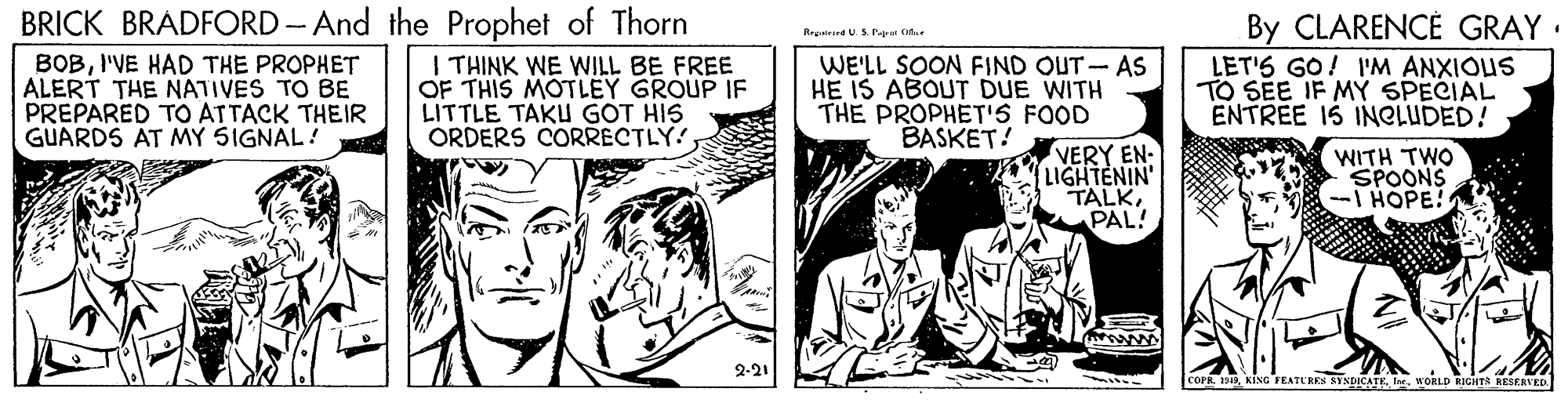 Finger OCR: BRICK BRADFORD - And the Prophet of Thorn I THINK WE WILL BE FREE OF THIS MOTLEY GROUP IF LITTLE TAKU GOT HIS ORDERS CORRECTLY! By CLARENCE GRAY : LET'S GO! I'M ANXIOUS TO SEE IF MY SPECIAL ENTREE IS INCLUDED! Regtrind U.S Pap fa BOBI'VE HAD THE PROPHET ALERT THE NATIVES TO BE PREPARED TO ATTACK THEIR GUARDS AT MY SIGNAL! WE'LL SOON FIND OUT- AS HE IS ABOUT DUE WITH THE PROPHET'S FOOD BASKET! VERY EN- LIGHTENIN' TALKPAL! WITH TWO SPOONS I HOPE! 2-21 COFR 1Ir WORLD RIGHTS RESERVED BRICK BRADFORD - And the Prophet of Thorn I THINK WE WILL BE FREE OF THIS MOTLEY GROUP IF LITTLE TAKU GOT HIS ORDERS CORRECTLY! By CLARENCE GRAY : LET'S GO! I'M ANXIOUS TO SEE IF MY SPECIAL ENTREE IS INCLUDED! Regtrind U.S Pap fa BOBI'VE HAD THE PROPHET ALERT THE NATIVES TO BE PREPARED TO ATTACK THEIR GUARDS AT MY SIGNAL! WE'LL SOON FIND OUT- AS HE IS ABOUT DUE WITH THE PROPHET'S FOOD BASKET! VERY EN- LIGHTENIN' TALKPAL! WITH TWO SPOONS I HOPE! 2-21 COFR 1KIsG FEATURES SYNDICATEIr WORLD RIGHTS RESERVED