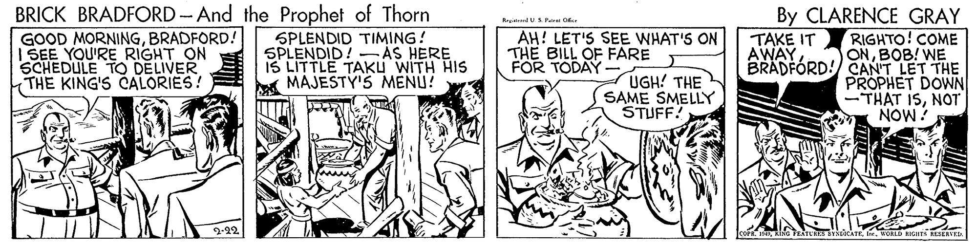 Comic book OCR: BRICK BRADFORD-And the Prophet of Thorn GOOD MORNINGBRADFORD! I SEE YOU'RE RIGHT ON SCHEDULE TO DELIVER THE KING'S CALORIES! By CLARENCE GRAY RIGHTO! COME ONBOB! WE BRADFORD! CAN'T LET THE PROPHET DOWN -THAT ISNOT NOW? Rrgiirand US.Paire O. AH! LET'S SEE WHAT'S ON SPLENDID TIMING! SPLENDID!-ÁS HERE IS LITTLE TAKU WITH HIS A MAJESTY'S MENU! THE BILL OF FARE FOR TODAY TAKE IT AWAYUGH! THE SAME SMELLY STUFF? 2-22 coFI. WORLD BIGHTS RESERVELA BRICK BRADFORD-And the Prophet of Thorn GOOD MORNINGBRADFORD! I SEE YOU'RE RIGHT ON SCHEDULE TO DELIVER THE KING'S CALORIES! By CLARENCE GRAY RIGHTO! COME ONBOB! WE BRADFORD! CAN'T LET THE PROPHET DOWN -THAT ISNOT NOW? Rrgiirand US.Paire O. AH! LET'S SEE WHAT'S ON SPLENDID TIMING! SPLENDID!-ÁS HERE IS LITTLE TAKU WITH HIS A MAJESTY'S MENU! THE BILL OF FARE FOR TODAY TAKE IT AWAYUGH! THE SAME SMELLY STUFF? 2-22 coFKING TEATURES VNDCATEI. WORLD BIGHTS RESERVELA