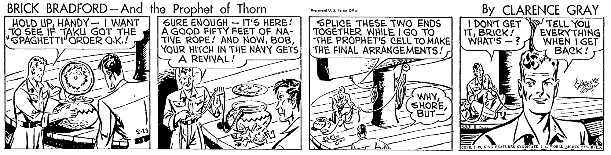Illustration OCR: BRICK BRADFORD- And the Prophet of Thorn HOLD UPHANDY-I WANT TO SEE IF TAKU GOT THE "SPAGHETTI"ÖRDER O.K.! By CLARENCE GRAY ITELL YOU EVERYTHING WHAT'S -? WHEN I GET BACK! Reglried U.S Pee Oice SURE ENOUGH - IT'S HERE! A GOOD FIFTY FEET OF NA- TIVE ROPE! AND NOWYOUR HITCH IN THE NAVY GETS THE FINAL ARRANGEMENTS! A RÉVIVAL! SPLICE THESE TWO ENDS TÓGETHER WHILE I GO TO THE PROPHET'S CELL TO MAKE DON'T GET ITBRICK! WHYSHORE BUT 2-23 COPR. . KING FEATURES AVNDICATEWORLD pIGITS REERVKE BRICK BRADFORD- And the Prophet of Thorn HOLD UPHANDY-I WANT TO SEE IF TAKU GOT THE "SPAGHETTI"ÖRDER O.K.! By CLARENCE GRAY ITELL YOU EVERYTHING WHAT'S -? WHEN I GET BACK! Reglried U.S Pee Oice SURE ENOUGH - IT'S HERE! A GOOD FIFTY FEET OF NA- TIVE ROPE! AND NOWYOUR HITCH IN THE NAVY GETS THE FINAL ARRANGEMENTS! A RÉVIVAL! SPLICE THESE TWO ENDS TÓGETHER WHILE I GO TO THE PROPHET'S CELL TO MAKE DON'T GET ITBRICK! WHYSHORE BUT 2-23 COPR. . KING FEATURES AVNDICATEWORLD pIGITS REERVKE