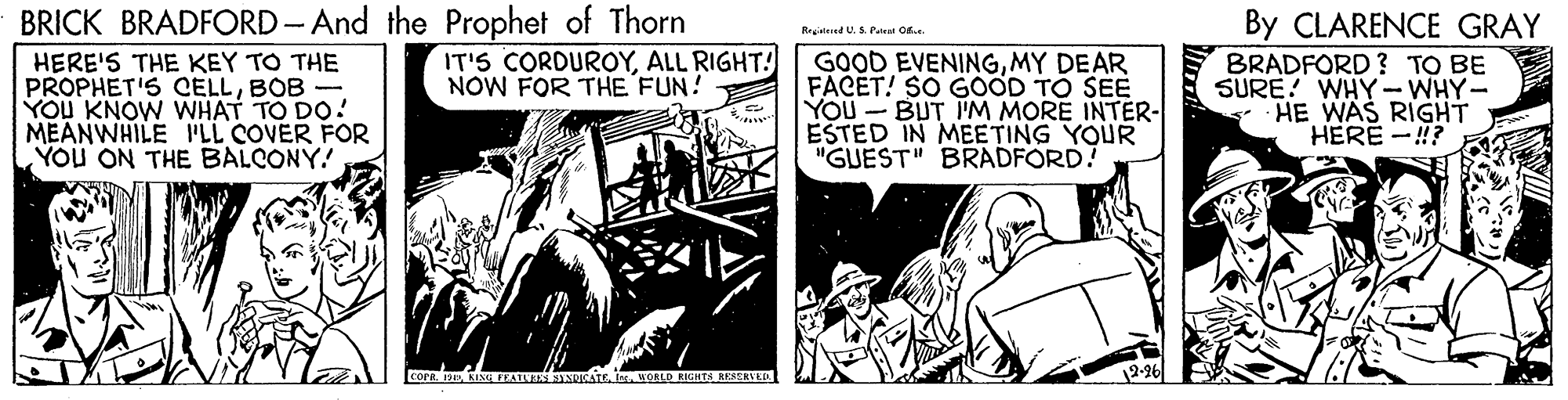 Fiction OCR: BRICK BRADFORD- And the Prophet of Thorn IT'S CORDUROYALL RIGHT! NOW FOR THE FUN! By CLARENCE GRAY Regiatesed U. S. Pateat Od. HERE'S THE KEY TO THE PROPHET'S CELLBOB- YOU KNOW WHAT TO DO! MEANWHILE LL COVER FOR YOU ON THE BALCONY! GOOD EVENINGMY DEAR FACET! SO GOOD TO SEE YOU - BUT I'M MORE INTER- ESTED IN MEETING YOUR "GUEST" BRADFORD! BRADFORD ? TO BE SURE! WHY- WHY- HE WAS RIGHT HERE -!? cornwoRLD RIGHTS RESERVED 12-96 BRICK BRADFORD- And the Prophet of Thorn IT'S CORDUROYALL RIGHT! NOW FOR THE FUN! By CLARENCE GRAY Regiatesed U. S. Pateat Od. HERE'S THE KEY TO THE PROPHET'S CELLBOB- YOU KNOW WHAT TO DO! MEANWHILE LL COVER FOR YOU ON THE BALCONY! GOOD EVENINGMY DEAR FACET! SO GOOD TO SEE YOU - BUT I'M MORE INTER- ESTED IN MEETING YOUR "GUEST" BRADFORD! BRADFORD ? TO BE SURE! WHY- WHY- HE WAS RIGHT HERE -!? cornKI FEATU SNUATE iwoRLD RIGHTS RESERVED 12-96