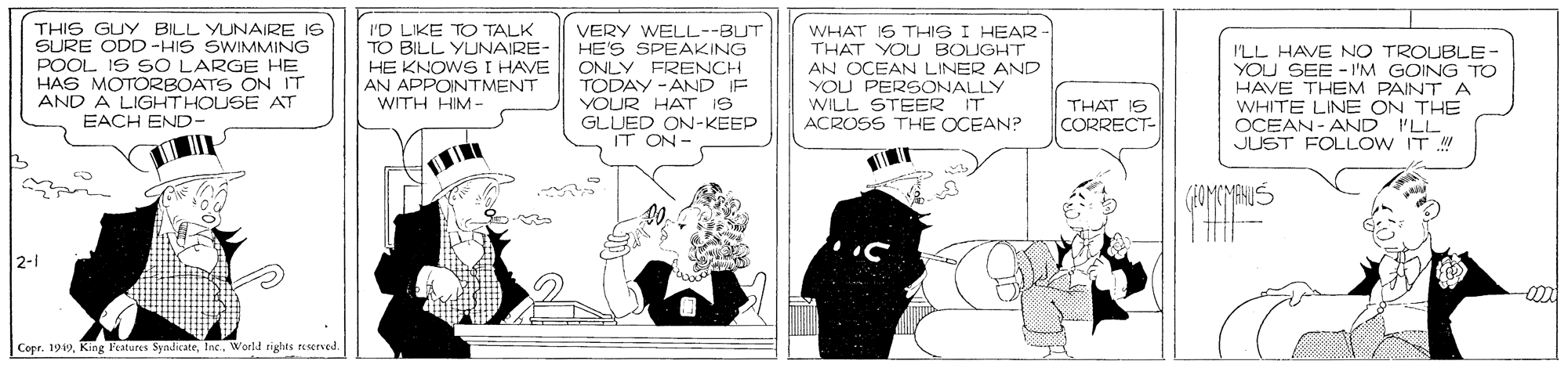 Parallel OCR: THIS GUY BILL YUNAIRE IS SURE ODD-HIS SWIMMING POOL IS SO LARGE HE HAS MOTORBOATS ON IT AND A LIGHTHOUSE AT EACH END- I'D LIKE TO TALK TO BILL YUNAIRE- HE KNOWS I HAVE AN APPOINTMENT WITH HIM- VERY WELL--BUT HE'S SPEAKING ONLY FRENCH TODAY -AND IF YOUR HAT IS GLUED ON-KEEP IT ON- WHAT IS THIS I HEAR THAT YOU BOUGHT AN OCEAN LINER AND YOU PERSONALLY WILL STEER IT ACROSS THE OCEAN? ILL HAVE NO TROUBLE- YOU SEE - I'M GOING TO HAVE THEM PAINTA WHITE LINE ON THE OCEAN- AND ILL JUST FOLLOW IT THAT IS CORRECT- .... 2-1 Copr. 1949World rights resered THIS GUY BILL YUNAIRE IS SURE ODD-HIS SWIMMING POOL IS SO LARGE HE HAS MOTORBOATS ON IT AND A LIGHTHOUSE AT EACH END- I'D LIKE TO TALK TO BILL YUNAIRE- HE KNOWS I HAVE AN APPOINTMENT WITH HIM- VERY WELL--BUT HE'S SPEAKING ONLY FRENCH TODAY -AND IF YOUR HAT IS GLUED ON-KEEP IT ON- WHAT IS THIS I HEAR THAT YOU BOUGHT AN OCEAN LINER AND YOU PERSONALLY WILL STEER IT ACROSS THE OCEAN? ILL HAVE NO TROUBLE- YOU SEE - I'M GOING TO HAVE THEM PAINTA WHITE LINE ON THE OCEAN- AND ILL JUST FOLLOW IT THAT IS CORRECT- .... 2-1 Copr. 1949King l'eatures SyndicateWorld rights resered