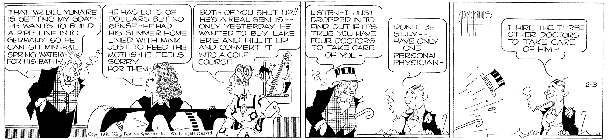 Parallel OCR: THAT MR.BILL YUNAIRE IS GETTNG MY GOAT- HE WANTS TO BUILD A PIPE LINE INTO GERMANY SO HE CAN GIT MINERAL SPRING WATER FOR HIS BATH- HE HAS LOTS OF DOLLARS BUT NO SENSE - HE HAD HIS SUMMER HOME LINED WITH MINK JUST TO FEED THE MOTHS-HE FEELS SORRY FOR THEM- BOTH OF YOU SHUT UP!! HE'S A REAL GENIUS-- ONLY YESTERDAY HE WANTED TO BUY LAKE ERIE AND FILL IT UP AND CONVERT IT INTO A GOLF COURSE LISTEN-I JUST DROPPED IN TO FIND OUT IE IT'S TRUE YOU HAVE FOUR DOCTORS TO TAKE CARE OF YOU - DON'T BE SILLY--I HAVE ONLY ONE PERSONAL PHYSICIAN- I HIRE THE THREE OTHER DOCTORS TO TAKE CARE OF HIM- 2-3 Copr. 1919Inc. World rights served THAT MR.BILL YUNAIRE IS GETTNG MY GOAT- HE WANTS TO BUILD A PIPE LINE INTO GERMANY SO HE CAN GIT MINERAL SPRING WATER FOR HIS BATH- HE HAS LOTS OF DOLLARS BUT NO SENSE - HE HAD HIS SUMMER HOME LINED WITH MINK JUST TO FEED THE MOTHS-HE FEELS SORRY FOR THEM- BOTH OF YOU SHUT UP!! HE'S A REAL GENIUS-- ONLY YESTERDAY HE WANTED TO BUY LAKE ERIE AND FILL IT UP AND CONVERT IT INTO A GOLF COURSE LISTEN-I JUST DROPPED IN TO FIND OUT IE IT'S TRUE YOU HAVE FOUR DOCTORS TO TAKE CARE OF YOU - DON'T BE SILLY--I HAVE ONLY ONE PERSONAL PHYSICIAN- I HIRE THE THREE OTHER DOCTORS TO TAKE CARE OF HIM- 2-3 Copr. 1919King l'eatures SyndicateInc. World rights served