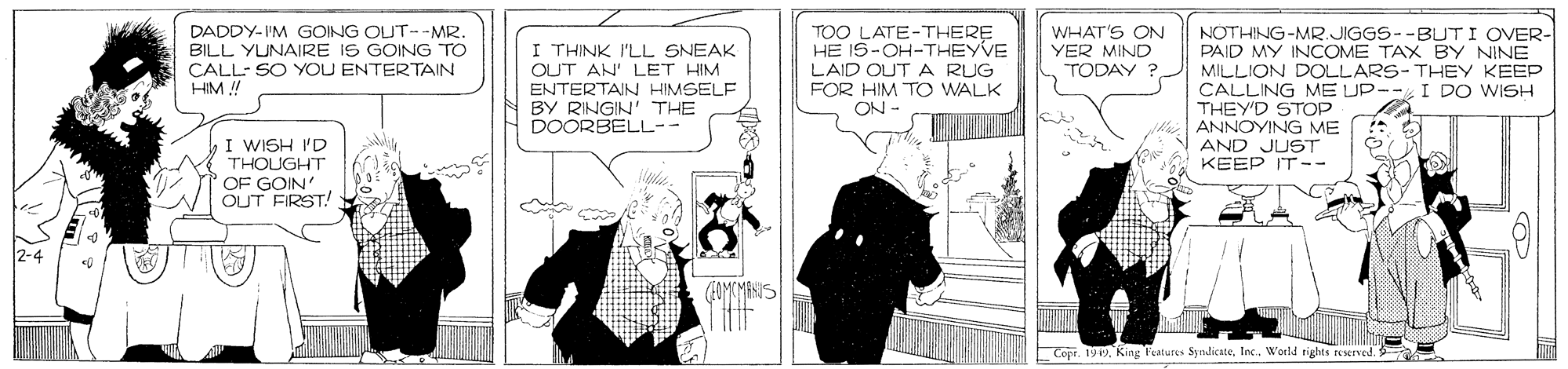 Monochrome photography OCR: TOO LATE-THERE HE IS-OH-THEYVE LAID OUT A RUG FOR HIM TO WALK ON - DADDY-IM GOING OUT--MR. BILL YUNAIRE IS GOING TO WHAT'S ON YER MIND TODAY ? NOTHING-MR.JIGGS--BUTI OVER- PAID MY INCOME TAX BY NINE I THINK I'LL SNEAK CALL- SO YOU ENTERTAIN HIM ! OUT AN' LET HIM ENTERTAIN HIMSELF BY RINGIN' THE DOORBELL-- MILLION DOLLARS- THEY KEEP CALLING ME UP-- I DO WISH THEY'D STOP ANNOYING ME AND JUST KEEP IT-- I WISH 'D THOUGHT OF GOIN' OUT FIRST! Cope. 199. King Features SydicateWorld righes reserved. TOO LATE-THERE HE IS-OH-THEYVE LAID OUT A RUG FOR HIM TO WALK ON - DADDY-IM GOING OUT--MR. BILL YUNAIRE IS GOING TO WHAT'S ON YER MIND TODAY ? NOTHING-MR.JIGGS--BUTI OVER- PAID MY INCOME TAX BY NINE I THINK I'LL SNEAK CALL- SO YOU ENTERTAIN HIM ! OUT AN' LET HIM ENTERTAIN HIMSELF BY RINGIN' THE DOORBELL-- MILLION DOLLARS- THEY KEEP CALLING ME UP-- I DO WISH THEY'D STOP ANNOYING ME AND JUST KEEP IT-- I WISH 'D THOUGHT OF GOIN' OUT FIRST! Cope. 199. King Features SydicateWorld righes reserved.