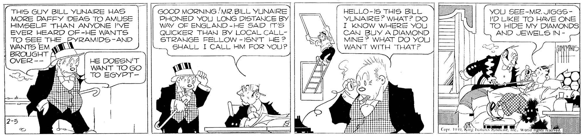 Line OCR: ? D GOOD MORNING!MR.BILL YUNAIRE PHONED YOU LONG DISTANCE BY WAY OF ENGLAND - HE SAID IT'S QUICKER THAN BY LOCAL CALL- STRANGE FELLOW - ISN'T HE? SHALL I CALL HIM FOR YOU? THIS GUY BILL YUNAIRE HAS MORE DAFEY IDEAS TO AMUSE HIMSELF THAN ANYONE I'VE HELLO-IS THIS BILL YUNAIRE? WHAT? DO I KNOW WHERE YOU CAN BUY A DIAMOND MINE? WHAT DO YOU WANT WITH THAT? YOU SEE-MR. JIGGS- I'D LIKE TO HAVE ONE TO HIDE MY DIAMONDS AND JEWELS IN - EVER HEARD OF-HE WANTS TO SEE THE PYRAMID5-AND WANTS EM INMENUS BROUGHT OVER-- HE DOESN'T WANT TO GO TO EGYPT- 2-5 Cuer. 1Kiig tuitura hak a wolld Ta eved. ? D GOOD MORNING!MR.BILL YUNAIRE PHONED YOU LONG DISTANCE BY WAY OF ENGLAND - HE SAID IT'S QUICKER THAN BY LOCAL CALL- STRANGE FELLOW - ISN'T HE? SHALL I CALL HIM FOR YOU? THIS GUY BILL YUNAIRE HAS MORE DAFEY IDEAS TO AMUSE HIMSELF THAN ANYONE I'VE HELLO-IS THIS BILL YUNAIRE? WHAT? DO I KNOW WHERE YOU CAN BUY A DIAMOND MINE? WHAT DO YOU WANT WITH THAT? YOU SEE-MR. JIGGS- I'D LIKE TO HAVE ONE TO HIDE MY DIAMONDS AND JEWELS IN - EVER HEARD OF-HE WANTS TO SEE THE PYRAMID5-AND WANTS EM INMENUS BROUGHT OVER-- HE DOESN'T WANT TO GO TO EGYPT- 2-5 Cuer. 1Kiig tuitura hak a wolld Ta eved.