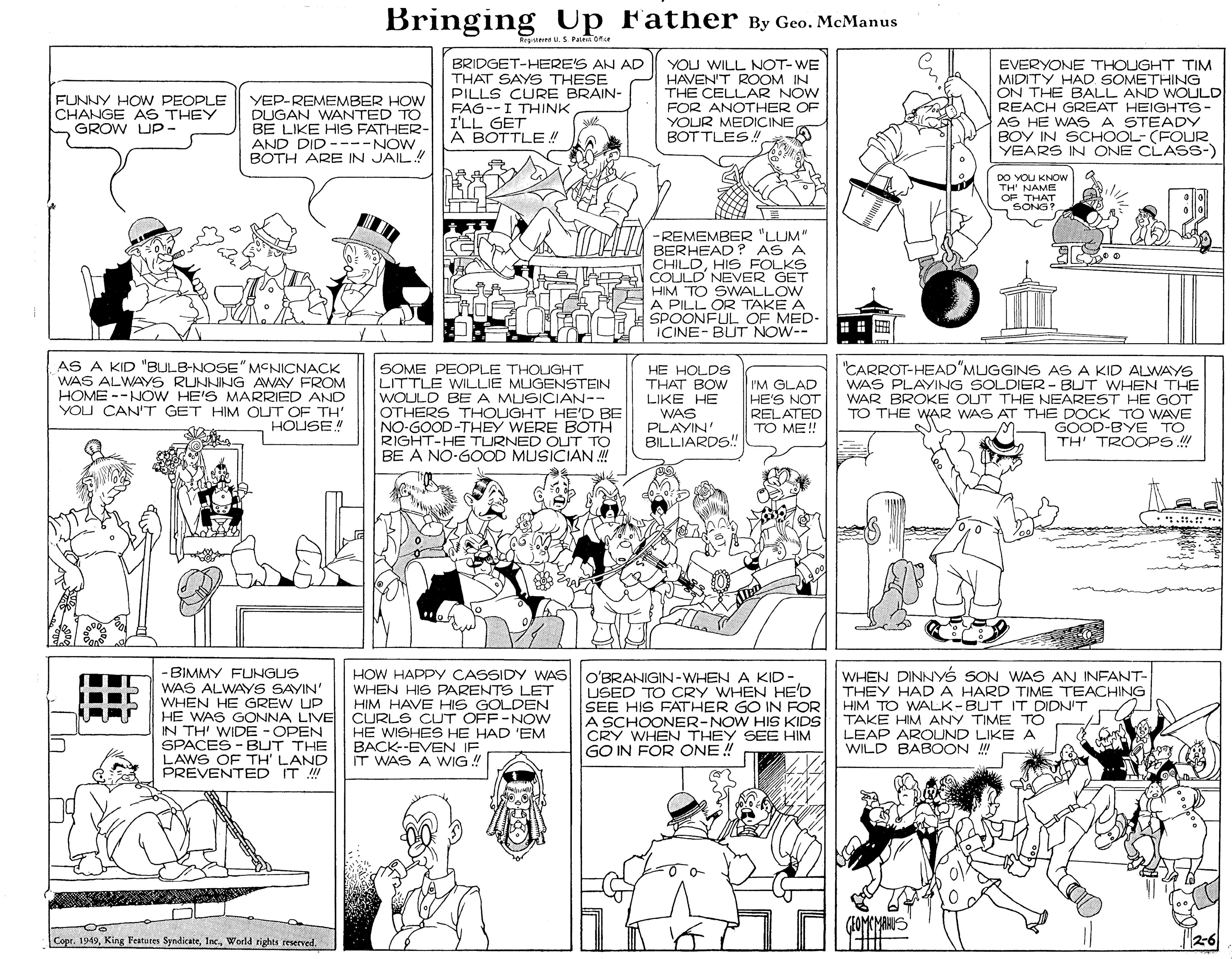 Art OCR: Bringing Up Father By Geo. McManus rgnterrs u.S. Pa ore BRIDGET-HERE'S AN AD THAT SAYS THESE PILLS CURE BRAIN- YOU WILL NOT-WE HAVEN'T ROOM IN THE CELLAR NOW FOR ANOTHER OF YOUR MEDICINE BOTTLES! EVERYONE THOUGHT TIM MIDITY HAD. SOMETHING ON THE BALL AND WOULD REACH GREAT HEIGHTS- AS HE WAS A STEADY BOY IN SCHOOL- (FOUR YEARS IN ONE CLASS-) FUNNY HOW PEOPLE CHANGE AS THEY GROW UP- YEP-REMEMBER HOW DUGAN WANTED TO BE LIKE HIS FATHER- AND DID ----NOW BOTH ARE IN JAIL! FAG--I THINK I'LL GET A BOTTLE! DO YOU KNOW TH NAME OF THAT SONG? - REMEMBER "LUM" BERHEAD ? AS A CHILDHIS FOLKS COULD NEVER GET HIM TO SWALLOW A PILL OR TAKE A SPOONFUL OF MED- ICINE- BUT NOW-- AS A KID "BULB-NOSE" MCNICNACK WAS ALWAYS RUNNING AWAY FROM HOME --NOW HE'S MARRIED AND YOU CAN'T GET HIM OUT OF TH' HOUSE SOME PEOPLE THOUGHT LITTLE WILLIE MUGENSTEIN WOULD BE A MUSICIAN-- OTHERS THOUGHT HE'D BE NO-GOOD-THEY WERE BOTH RIGHT-HE TURNED OUT TO BE A NO-GOOD MUSICIAN ! "CARROT-HEAD"MUGGINS AS A KID ALWAYS WAS PLAYING SOLDIER - BUT WHEN THE WAR BROKE OUT THE NEAREST HE GOT TO THE WAR WAS AT THE DOCK TO WAVE GOOD-BYE TO TH TROOPS ! HE HOLDS THAT BOW LIKE HE I'M GLAD HE'S NOT RELATED TO ME!! WAS PLAYIN' BILLIARDS! :.1. - BIMMY FUNGUS WAS ALWAYS SAYIN' WHEN HE GREW UP HE WAS GONNA LIVE IN TH' WIDE - OPEN SPACES - BUT THE LAWS OF TH' LAND PREVENTED IT HOW HAPPY CASSIDY WAS O'BRANIGIN-WHENA KID- WHEN HIS PARENTS LET HIM HAVE HIS GOLDEN CURLS CUT OFF-NOW HE WISHES HE HAD 'EM BACK--EVEN IF IT WAS A WIG ! USED TO CRY WHEN HE'D SEE HIS FATHER GO IN FOR A SCHOONER-NOW HIS KIDS CRY WHEN THEY SEE HIM GO IN FOR ONE ! WHEN DINNYS SON WAS AN INFANT- THEY HADA HARD TIME TEACHING HIM TO WALK-BUT IT DIDN'T TAKE HIM ANY TIME TO LEAP AROUND LIKE A WILD BABOON ! (HOMEMAKUS Copr. 19492-6 Bringing Up Father By Geo. McManus rgnterrs u.S. Pa ore BRIDGET-HERE'S AN AD THAT SAYS THESE PILLS CURE BRAIN- YOU WILL NOT-WE HAVEN'T ROOM IN THE CELLAR NOW FOR ANOTHER OF YOUR MEDICINE BOTTLES! EVERYONE THOUGHT TIM MIDITY HAD. SOMETHING ON THE BALL AND WOULD REACH GREAT HEIGHTS- AS HE WAS A STEADY BOY IN SCHOOL- (FOUR YEARS IN ONE CLASS-) FUNNY HOW PEOPLE CHANGE AS THEY GROW UP- YEP-REMEMBER HOW DUGAN WANTED TO BE LIKE HIS FATHER- AND DID ----NOW BOTH ARE IN JAIL! FAG--I THINK I'LL GET A BOTTLE! DO YOU KNOW TH NAME OF THAT SONG? - REMEMBER "LUM" BERHEAD ? AS A CHILDHIS FOLKS COULD NEVER GET HIM TO SWALLOW A PILL OR TAKE A SPOONFUL OF MED- ICINE- BUT NOW-- AS A KID "BULB-NOSE" MCNICNACK WAS ALWAYS RUNNING AWAY FROM HOME --NOW HE'S MARRIED AND YOU CAN'T GET HIM OUT OF TH' HOUSE SOME PEOPLE THOUGHT LITTLE WILLIE MUGENSTEIN WOULD BE A MUSICIAN-- OTHERS THOUGHT HE'D BE NO-GOOD-THEY WERE BOTH RIGHT-HE TURNED OUT TO BE A NO-GOOD MUSICIAN ! "CARROT-HEAD"MUGGINS AS A KID ALWAYS WAS PLAYING SOLDIER - BUT WHEN THE WAR BROKE OUT THE NEAREST HE GOT TO THE WAR WAS AT THE DOCK TO WAVE GOOD-BYE TO TH TROOPS ! HE HOLDS THAT BOW LIKE HE I'M GLAD HE'S NOT RELATED TO ME!! WAS PLAYIN' BILLIARDS! :.1. - BIMMY FUNGUS WAS ALWAYS SAYIN' WHEN HE GREW UP HE WAS GONNA LIVE IN TH' WIDE - OPEN SPACES - BUT THE LAWS OF TH' LAND PREVENTED IT HOW HAPPY CASSIDY WAS O'BRANIGIN-WHENA KID- WHEN HIS PARENTS LET HIM HAVE HIS GOLDEN CURLS CUT OFF-NOW HE WISHES HE HAD 'EM BACK--EVEN IF IT WAS A WIG ! USED TO CRY WHEN HE'D SEE HIS FATHER GO IN FOR A SCHOONER-NOW HIS KIDS CRY WHEN THEY SEE HIM GO IN FOR ONE ! WHEN DINNYS SON WAS AN INFANT- THEY HADA HARD TIME TEACHING HIM TO WALK-BUT IT DIDN'T TAKE HIM ANY TIME TO LEAP AROUND LIKE A WILD BABOON ! (HOMEMAKUS Copr. 1949King Featuees SyndicateWorld rights reserved
