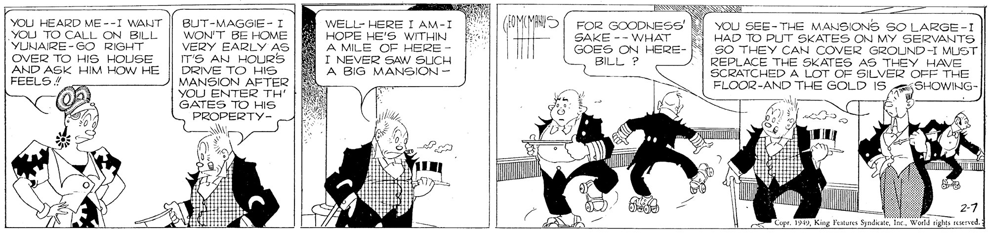 Fiction OCR: WELL- HERE I AM-I HOPE HE'S WITHIN A MILE OE HERE - I NEVER SAW SUCH A BIG MANSION- YOU HEARD ME --I WANT BUT-MAGGIE- I WON'T BE HOME VERY EARLY AS IT'S AN HOURS DRIVE TO HIS MANSION AFTER YOU ENTER TH' GATES TO HIS PROPERTY- YOU TO CALL ON BILL YUNAIRE-GO RIGHT OVER TO HIS HOUSE AND ASK HIM HOW HE FEELS FOR GOODNESS' SAKE -- WHAT GOES ON HERE- BILL ? YOU SEE-THE MANSIONS SO LARGE-I HAD TO PUT SKATES ON MY SERVANTS SO THEY ÇAN COVER GROUND-I MUST REPLACE THE SKATES AS THEY HAVE SCRATCHED A LOT OF SILVER OFF THE FLOOR-AND THE GOLD IS SHOWING- 2-7 Copr. 1919King l'atures Syndicate. Inc. World tights reserved. WELL- HERE I AM-I HOPE HE'S WITHIN A MILE OE HERE - I NEVER SAW SUCH A BIG MANSION- YOU HEARD ME --I WANT BUT-MAGGIE- I WON'T BE HOME VERY EARLY AS IT'S AN HOURS DRIVE TO HIS MANSION AFTER YOU ENTER TH' GATES TO HIS PROPERTY- YOU TO CALL ON BILL YUNAIRE-GO RIGHT OVER TO HIS HOUSE AND ASK HIM HOW HE FEELS FOR GOODNESS' SAKE -- WHAT GOES ON HERE- BILL ? YOU SEE-THE MANSIONS SO LARGE-I HAD TO PUT SKATES ON MY SERVANTS SO THEY ÇAN COVER GROUND-I MUST REPLACE THE SKATES AS THEY HAVE SCRATCHED A LOT OF SILVER OFF THE FLOOR-AND THE GOLD IS SHOWING- 2-7 Copr. 1919King l'atures Syndicate. Inc. World tights reserved.
