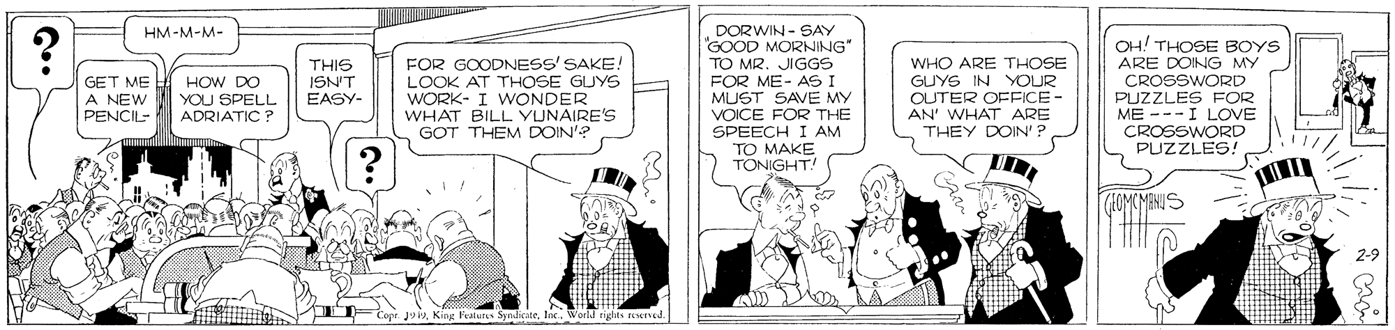 Conversation OCR: DORWIN - SAY GOOD MORNING" TO MR. JIGGS FOR ME- AS I MUST SAVE MY HM-M-M- OH! THOSE BOYS ARE DOING MY GET ME A NEW PENCIL- THIS ISN'T EASY- FOR GOODNESS' SAKE! LOOK AT THOSE GUYS WORK- I WONDER WHAT BILL YUNAIRE'S GOT THEM DOIN'? WHO ARE THOSE GUYS IN YOUR OUTER OFFICE- AN' WHAT ARE THEY DOIN' ? CROSSWORD HOW DO YOU SPELL ADRIATIC ? VOICE FOR THE SPEECH I AM TO MAKE TONIGHT! PUZZLES FOR ME ---I LOVE CROSSWORD PUZZLES! HOMCMENUS 2-9 SyndicateWorld tiglts urved. DORWIN - SAY GOOD MORNING" TO MR. JIGGS FOR ME- AS I MUST SAVE MY HM-M-M- OH! THOSE BOYS ARE DOING MY GET ME A NEW PENCIL- THIS ISN'T EASY- FOR GOODNESS' SAKE! LOOK AT THOSE GUYS WORK- I WONDER WHAT BILL YUNAIRE'S GOT THEM DOIN'? WHO ARE THOSE GUYS IN YOUR OUTER OFFICE- AN' WHAT ARE THEY DOIN' ? CROSSWORD HOW DO YOU SPELL ADRIATIC ? VOICE FOR THE SPEECH I AM TO MAKE TONIGHT! PUZZLES FOR ME ---I LOVE CROSSWORD PUZZLES! HOMCMENUS 2-9 SyndicateWorld tiglts urved.