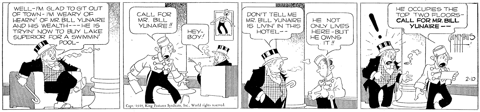 Illustration OCR: WELL-I'M GLAD TO GIT OUT OF TOWN- I'M WEARY OF HEARIN' OF MR. BILL YJNAIRE AND HIS WEALTH--- HE IS TRYIN' NOW TO BUY LAKE SUPERIOR FOR A SWIMMIN' POOL- HE OCCUPIES THE TOP TWO FLOORS- CALL FOR MR. BILL YUNAIRE -- CALL FOR MR. BILL YUNAIRE ! DON'T TELL ME MR. BILL YUNAIRE IS LIVIN' IN THIS HOTEL-- HE NOT ONLY LIVES HERE -BUT HE OWNS IT !! HEY- BOY! 2-10 Copr. yInc. W'orld sights resrved. WELL-I'M GLAD TO GIT OUT OF TOWN- I'M WEARY OF HEARIN' OF MR. BILL YJNAIRE AND HIS WEALTH--- HE IS TRYIN' NOW TO BUY LAKE SUPERIOR FOR A SWIMMIN' POOL- HE OCCUPIES THE TOP TWO FLOORS- CALL FOR MR. BILL YUNAIRE -- CALL FOR MR. BILL YUNAIRE ! DON'T TELL ME MR. BILL YUNAIRE IS LIVIN' IN THIS HOTEL-- HE NOT ONLY LIVES HERE -BUT HE OWNS IT !! HEY- BOY! 2-10 Copr. yKing Features SyndicateInc. W'orld sights resrved.