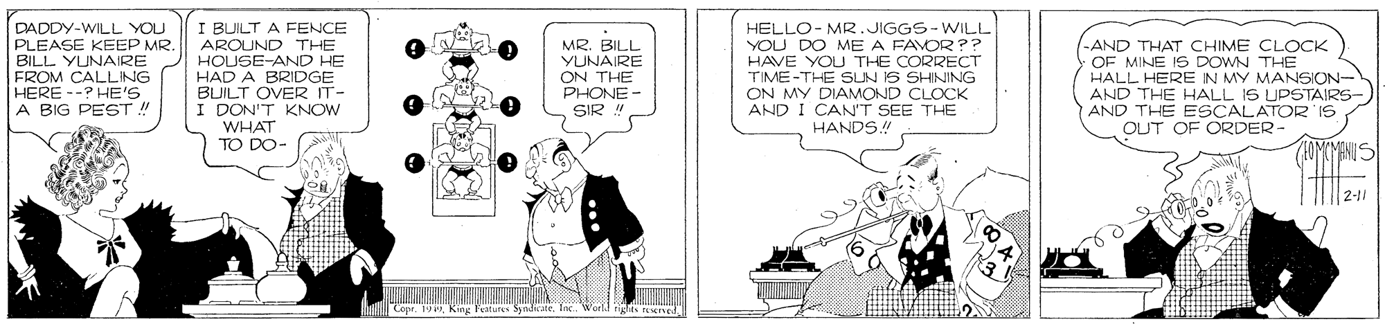 Fiction OCR: I BUILT A FENCE AROUND THE HOUSE-AND HE HAD A BRIDGE BUILT OVER IT- I DON'T KNOW WHAT TO DO- DADDY-WILL YOU PLEASE KEEP MR. BILL YUNAIRE FROM CALLING MR. BILL YUNAIRE ON THE PHONE - SIR HELLO- MR.JIGGS-WILL YOU DO ME A FAVOR ?? HAVE YOU THE CORRECT TIME-THE SUN IS SHINING ON MY DIAMOND CLOCK AND I CAN'T SEE THE -AND THAT CHIME CLOCK OF MINE IS DOWN THE HALL HERE IN MY MANSION- AND THE HALL IS UPSTAIRS- AND THE ESCALATOR IS HERE --? HE'S A BIG PEST ! HANDS! OUT OF ORDER- 1OMCYANIS 2-11 Copr. 199. King Features Syndicate. Inc. World rights rEserved I BUILT A FENCE AROUND THE HOUSE-AND HE HAD A BRIDGE BUILT OVER IT- I DON'T KNOW WHAT TO DO- DADDY-WILL YOU PLEASE KEEP MR. BILL YUNAIRE FROM CALLING MR. BILL YUNAIRE ON THE PHONE - SIR HELLO- MR.JIGGS-WILL YOU DO ME A FAVOR ?? HAVE YOU THE CORRECT TIME-THE SUN IS SHINING ON MY DIAMOND CLOCK AND I CAN'T SEE THE -AND THAT CHIME CLOCK OF MINE IS DOWN THE HALL HERE IN MY MANSION- AND THE HALL IS UPSTAIRS- AND THE ESCALATOR IS HERE --? HE'S A BIG PEST ! HANDS! OUT OF ORDER- 1OMCYANIS 2-11 Copr. 199. King Features Syndicate. Inc. World rights rEserved