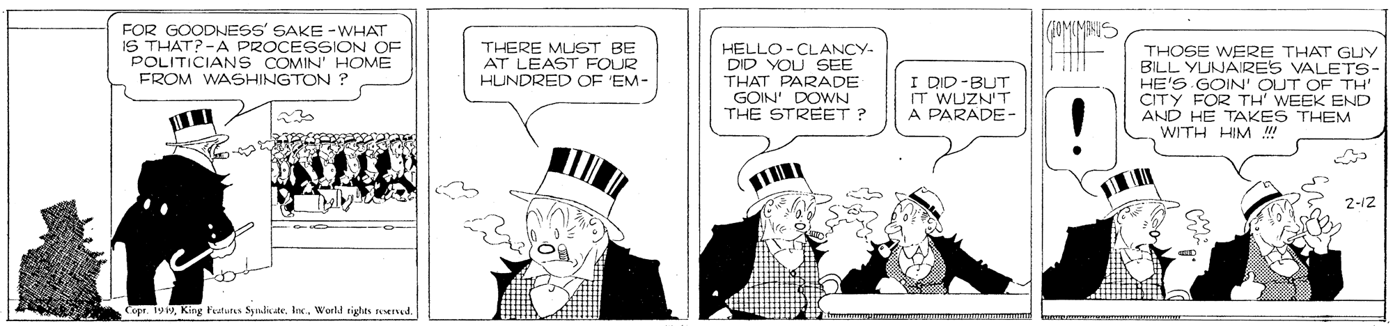 Art OCR: FOR GOODNESS' SAKE -WHAT IS THAT? -A PROCESSION OF POLITICIAN S COMIN' HOME FROM WASHINGTON ? HELLO-CLANCY- DID YOU SEE THAT PARADE GOIN' DOWN THE STREET ? THERE MUST BE AT LEAST FOUR HUNDRED OF EM- I DID-BUT IT WUZN'T A PARADE- THOSE WERE THAT GUY BILL YUNARES VALETS- HE'S GOIN' OUT OF TH' CITY FOR TH' WEEK END AND HE TAKES THEM WITH HIM ! 230 2-12 Copr. 199World tights erved. FOR GOODNESS' SAKE -WHAT IS THAT? -A PROCESSION OF POLITICIAN S COMIN' HOME FROM WASHINGTON ? HELLO-CLANCY- DID YOU SEE THAT PARADE GOIN' DOWN THE STREET ? THERE MUST BE AT LEAST FOUR HUNDRED OF EM- I DID-BUT IT WUZN'T A PARADE- THOSE WERE THAT GUY BILL YUNARES VALETS- HE'S GOIN' OUT OF TH' CITY FOR TH' WEEK END AND HE TAKES THEM WITH HIM ! 230 2-12 Copr. 199King l'eaturs SyndicateWorld tights erved.