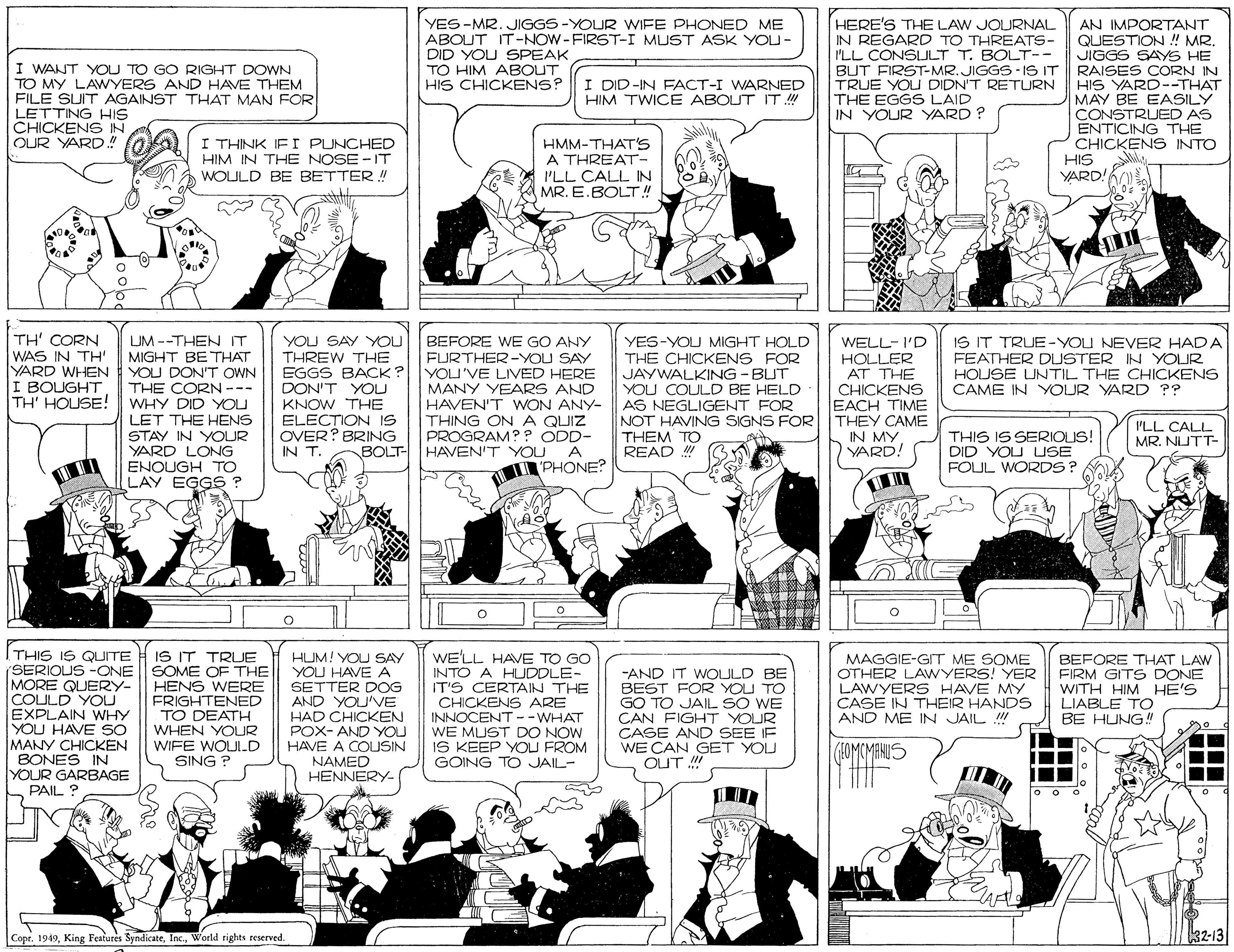 Publication OCR: I WANT YOU TO GO RIGHT DOWN TO MY LAWYERS AND HAVE THEM FILE SUIT AGAINST THAT MAN FOR LETTING HIS CHICKEN6 IN OUR YARD.! YES-MR. JIGGS -YOUR WIFE PHONED ME ABOUT IT-NOW-FIRST-I MUST ASK YOU- DID YOU SPEAK TO HIM ABOUT HIS CHICKENS? HERE'S THE LAW JOURNAL IN REGARD TO THREATS- I'LL CONSULT T. BOLT-- BUT FIRST-MR.JIGGS- IS IT TRUE YOU DIDN'T RETURN HIS YARD--THAT THE EGGS LAID IN YOUR YARD ? AN IMPORTANT QUESTION ! MR. JIGGS SAYS HE RAISES CORN IN I DID-IN FACT-I WARNED HIM TWICE ABOUT IT! I THINK IF I PUNCHED HIM IN THE NOSE -IT WOLULD BE BETTER!! HMM-THAT's A THREAT- I'LL CALL IN MR. E.BOLT!! MAY BE EASILY CONSTRUED AS ENTICING THE CHICKENS INTO HIS YARD! TH' CORN WAS IN TH' YARD WHEN I BOUGHT TH' HOUSE! IS IT TRUE-YOU NEVER HADA LUM --THEN IT MIGHT BETHAT YOU DON'T OWN THE CORN --- WHY DID YOU LET THE HENS STAY IN YOUR YARD LONG ENOUGH TO LAY EGGS ? YOU SAY YOU THREW THE EGGS BACK? DON'T YOU KNOW THE ELECTION IS OVER? BRING IN T. YES-YOU MIGHT HOLD THE CHICKENS FOR JAYWALKING - BUT YOU COULD BE HELD HAVEN'T WON ANY- AS NEGLIGENT FOR WELL-I'D HOLLER AT THE CHICKENS EACH TIME NOT HAVING SIGNS FOR THEY CAME BEFORE WE GO ANY FURTHER-YOU SAY YOU'VE LIVED HERE MANY YEARS AND FEATHER DUSTER IN YOUR HOUSE UNTIL THE CHICKENS CAME IN YOUR YARD ?? THING ON A QUIZ PROGRAM? ? ODD- ILL CALL MR. NUTT- THEM TO IN MY VARD! THIS IS SERIOUS! DID YOU USE FOUL WORDS? BOLT- HAVEN'T YOU A READ ! PHONE? THIS IS QUITE A IS IT TRUE (SERIOUS -ONE MORE QUERY- COULD YOU EXPLAIN WHY YOU HAVE SO MANY CHICKEN BONES IN YOUR GARBAGE PAIL ? HUM! YOU SAY YOU HAVE A SETTER DOG AND YOU'VE HAD CHICKEN POX- AND YOU HAVE A COUSIN NAMED HENNERY- WE'LL HAVE TO GO INTO A HUDDLE- IT'S CERTAIN THE CHICKENS ARE INNOCENT --WHAT WE MUST DO NOW IS KEEP YOU FROM GOING TO JAIL- SOME OF THE HENS WERE FRIGHTENED TO DEATH WHEN YOUR WIFE WOJILD SING ? -AND IT WOLULD BE BEST FOR YOU TO GO TO JAIL SO WE CAN FIGHT YOUR CASE AND SEE IF WE CAN GET YOU OUT ! MAGGIE-GIT ME SOME OTHER LAWYERS! YER LAWYERS HAVE MY CASE IN THEIR HANDS AND ME IN JAIL ! BEFORE THAT LAW FIRM GITS DONE WITH HIM HE'S LIABLE TO BE HUNG! (4OMCMENUS Copr. 1949World rights reserved. 32-13 I WANT YOU TO GO RIGHT DOWN TO MY LAWYERS AND HAVE THEM FILE SUIT AGAINST THAT MAN FOR LETTING HIS CHICKEN6 IN OUR YARD.! YES-MR. JIGGS -YOUR WIFE PHONED ME ABOUT IT-NOW-FIRST-I MUST ASK YOU- DID YOU SPEAK TO HIM ABOUT HIS CHICKENS? HERE'S THE LAW JOURNAL IN REGARD TO THREATS- I'LL CONSULT T. BOLT-- BUT FIRST-MR.JIGGS- IS IT TRUE YOU DIDN'T RETURN HIS YARD--THAT THE EGGS LAID IN YOUR YARD ? AN IMPORTANT QUESTION ! MR. JIGGS SAYS HE RAISES CORN IN I DID-IN FACT-I WARNED HIM TWICE ABOUT IT! I THINK IF I PUNCHED HIM IN THE NOSE -IT WOLULD BE BETTER!! HMM-THAT's A THREAT- I'LL CALL IN MR. E.BOLT!! MAY BE EASILY CONSTRUED AS ENTICING THE CHICKENS INTO HIS YARD! TH' CORN WAS IN TH' YARD WHEN I BOUGHT TH' HOUSE! IS IT TRUE-YOU NEVER HADA LUM --THEN IT MIGHT BETHAT YOU DON'T OWN THE CORN --- WHY DID YOU LET THE HENS STAY IN YOUR YARD LONG ENOUGH TO LAY EGGS ? YOU SAY YOU THREW THE EGGS BACK? DON'T YOU KNOW THE ELECTION IS OVER? BRING IN T. YES-YOU MIGHT HOLD THE CHICKENS FOR JAYWALKING - BUT YOU COULD BE HELD HAVEN'T WON ANY- AS NEGLIGENT FOR WELL-I'D HOLLER AT THE CHICKENS EACH TIME NOT HAVING SIGNS FOR THEY CAME BEFORE WE GO ANY FURTHER-YOU SAY YOU'VE LIVED HERE MANY YEARS AND FEATHER DUSTER IN YOUR HOUSE UNTIL THE CHICKENS CAME IN YOUR YARD ?? THING ON A QUIZ PROGRAM? ? ODD- ILL CALL MR. NUTT- THEM TO IN MY VARD! THIS IS SERIOUS! DID YOU USE FOUL WORDS? BOLT- HAVEN'T YOU A READ ! PHONE? THIS IS QUITE A IS IT TRUE (SERIOUS -ONE MORE QUERY- COULD YOU EXPLAIN WHY YOU HAVE SO MANY CHICKEN BONES IN YOUR GARBAGE PAIL ? HUM! YOU SAY YOU HAVE A SETTER DOG AND YOU'VE HAD CHICKEN POX- AND YOU HAVE A COUSIN NAMED HENNERY- WE'LL HAVE TO GO INTO A HUDDLE- IT'S CERTAIN THE CHICKENS ARE INNOCENT --WHAT WE MUST DO NOW IS KEEP YOU FROM GOING TO JAIL- SOME OF THE HENS WERE FRIGHTENED TO DEATH WHEN YOUR WIFE WOJILD SING ? -AND IT WOLULD BE BEST FOR YOU TO GO TO JAIL SO WE CAN FIGHT YOUR CASE AND SEE IF WE CAN GET YOU OUT ! MAGGIE-GIT ME SOME OTHER LAWYERS! YER LAWYERS HAVE MY CASE IN THEIR HANDS AND ME IN JAIL ! BEFORE THAT LAW FIRM GITS DONE WITH HIM HE'S LIABLE TO BE HUNG! (4OMCMENUS Copr. 1949King Features SyndicateWorld rights reserved. 32-13