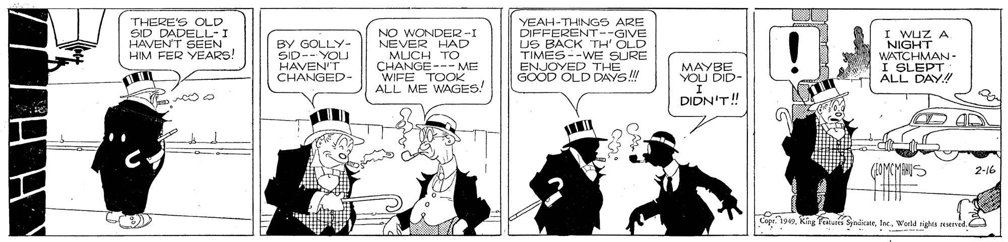 Parallel OCR: THERE'S OLD SID DADELL-I HAVENT SEEN HIM FER YEARS! BY GOLLY- SID-- YOU HAVEN'T CHANGED- NO WONDER -I NEVER HAD MUCH TO CHANGE--- ME WIFE TOOK ALL ME WAGES! YEAH-THINGS ARE DIFFERENT--GIVE US BACK TH' OLD TIMES--WE SURE ENJOYED THE GOOD OLD DAYS! I Wuz A NIGHT WATCHMAN- I SLEPT ALL DAY! MAYBE YOU DID- ?? DIDN'T! 2-16 Copr. 1949World rights teserved. THERE'S OLD SID DADELL-I HAVENT SEEN HIM FER YEARS! BY GOLLY- SID-- YOU HAVEN'T CHANGED- NO WONDER -I NEVER HAD MUCH TO CHANGE--- ME WIFE TOOK ALL ME WAGES! YEAH-THINGS ARE DIFFERENT--GIVE US BACK TH' OLD TIMES--WE SURE ENJOYED THE GOOD OLD DAYS! I Wuz A NIGHT WATCHMAN- I SLEPT ALL DAY! MAYBE YOU DID- ? ? DIDN'T! 2-16 Copr. 1949King eitures SyndicateWorld rights teserved.