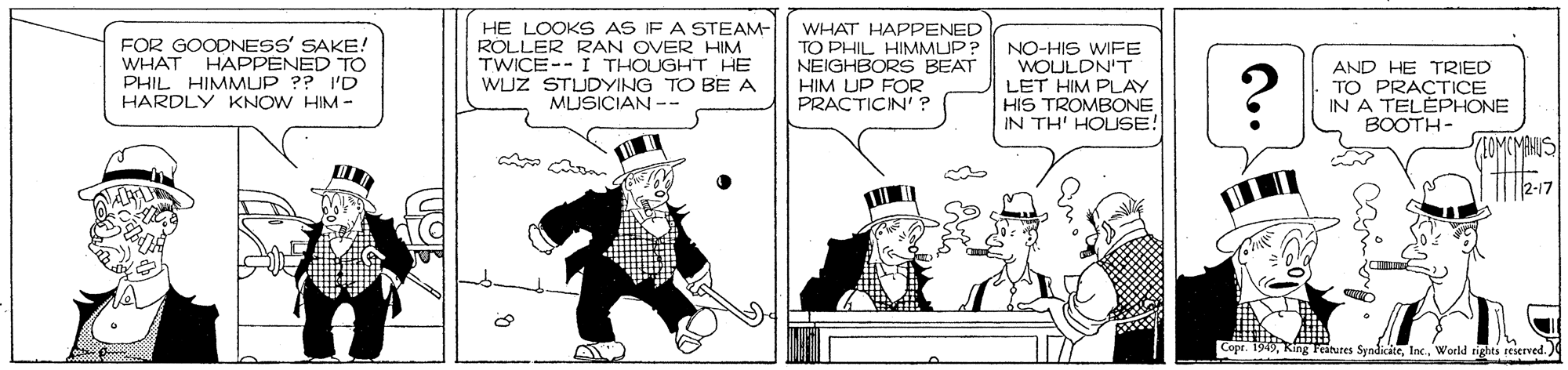 Illustration OCR: FOR GOODNESS' SAKE! WHAT PHIL HIMMUP ?? I'D HARDLY KNOW HIM - HE LOOKS AS IF A STEAM- ROLLER RAN OVER HIM TWICE-- I THOUGHT HE WUZ STUDYING TO BE A MUSICIAN -- WHAT HAPPENED TO PHIL HIMMUP? NEIGHBORS BEAT HIM UP FOR PRACTICIN' ? NO-HIS WIFE WOULDN'T LET HIM PLAY HIS TROMBONE IN TH' HOUSE! HAPPENED TO ? AND HE TRIED TO PRACTICE IN A TELÉPHONE BOOTH- SIOMCMANIS 2-17 Copr. 1949World rights reserved. ) FOR GOODNESS' SAKE! WHAT PHIL HIMMUP ?? I'D HARDLY KNOW HIM - HE LOOKS AS IF A STEAM- ROLLER RAN OVER HIM TWICE-- I THOUGHT HE WUZ STUDYING TO BE A MUSICIAN -- WHAT HAPPENED TO PHIL HIMMUP? NEIGHBORS BEAT HIM UP FOR PRACTICIN' ? NO-HIS WIFE WOULDN'T LET HIM PLAY HIS TROMBONE IN TH' HOUSE! HAPPENED TO ? AND HE TRIED TO PRACTICE IN A TELÉPHONE BOOTH- SIOMCMANIS 2-17 Copr. 1949Ring Features SyndiciteWorld rights reserved. )