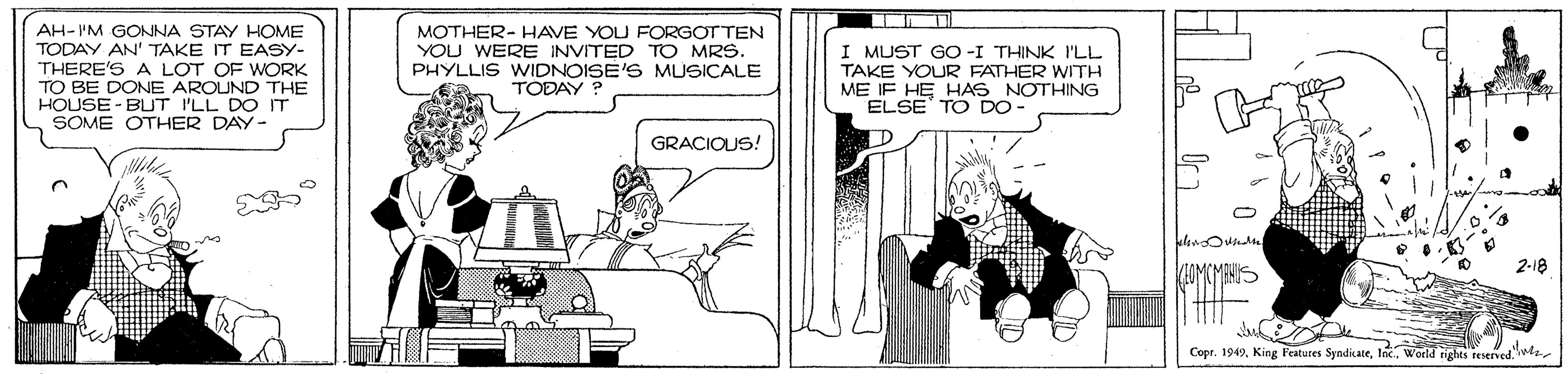 Conversation OCR: AH-IM GONNA STAY HOME TODAY AN' TAKE IT EASY- THERE'S A LOT OF WORK TO BE DONE AROUND THE HOUSE - BUT I'LL DO IT SOME OTHER DAY- MOTHER- HAVE YOU FORGOT TEN YOU WERE INVITED TO MRS. PHYLLIS WIDNOISE'S MUSICALE TODAY ? I MUST GO -I THINK I'LL TAKE YOUR FATHER WITH ME IF HE HAS NOTHING ELSE TO DO- GRACIQUS! 2-18 Copr. 1949World rights fesened. AH-IM GONNA STAY HOME TODAY AN' TAKE IT EASY- THERE'S A LOT OF WORK TO BE DONE AROUND THE HOUSE - BUT I'LL DO IT SOME OTHER DAY- MOTHER- HAVE YOU FORGOT TEN YOU WERE INVITED TO MRS. PHYLLIS WIDNOISE'S MUSICALE TODAY ? I MUST GO -I THINK I'LL TAKE YOUR FATHER WITH ME IF HE HAS NOTHING ELSE TO DO- GRACIQUS! 2-18 Copr. 1949King Features SyndikateWorld rights fesened.