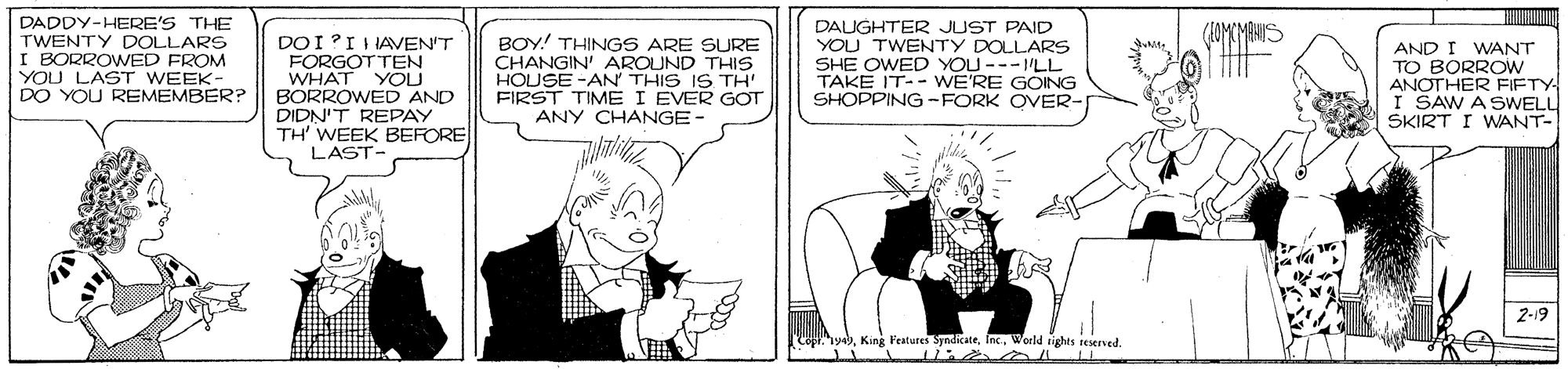 Black-and-white OCR: DADDY-HERE'S THE TWENTY DOLLARS I BORROWED FROM YOU LAST WEEK- DO YOU REMEMBER? DOI?II IAVEN'T FORGOT TEN WHAT YOU BORROWED AND DIDN'T REPAY TH' WEEK BEFORE LAST- BOY! THINGS ARE SURE CHANGIN' AROUND THIS HOUSE -AN THIS IS TH FIRST TIME I EVER GOT ANY CHANGE- DAUGHTER JUST PAID YOU TWENTY DOLLARS SHE OWED YOU ---LL TAKE IT-- WE'RE GOING SHOPPING -FORK OVER- AND I WANT TO BORROW ANOTHER FIETY I SAW A SWELL SKIRT I WANT- 2-19 King Features SyndicateWorld ights reserved. DADDY-HERE'S THE TWENTY DOLLARS I BORROWED FROM YOU LAST WEEK- DO YOU REMEMBER? DOI?II IAVEN'T FORGOT TEN WHAT YOU BORROWED AND DIDN'T REPAY TH' WEEK BEFORE LAST- BOY! THINGS ARE SURE CHANGIN' AROUND THIS HOUSE -AN THIS IS TH FIRST TIME I EVER GOT ANY CHANGE- DAUGHTER JUST PAID YOU TWENTY DOLLARS SHE OWED YOU ---LL TAKE IT-- WE'RE GOING SHOPPING -FORK OVER- AND I WANT TO BORROW ANOTHER FIETY I SAW A SWELL SKIRT I WANT- 2-19 King Features SyndicateWorld ights reserved.