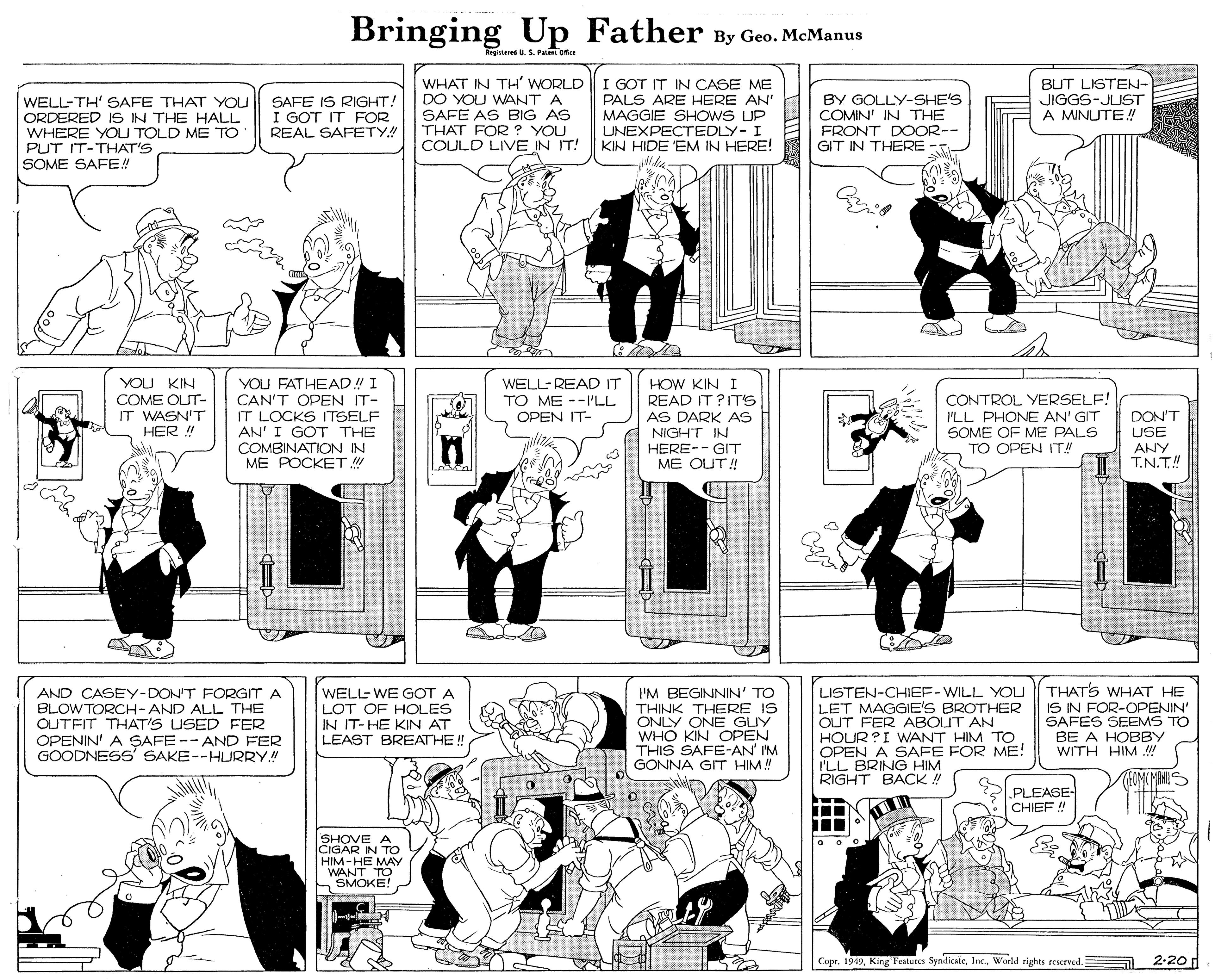 Line OCR: Bringing Up Father By Geo. McManus Rrgitared U.S. Pae ofce WELL-TH' SAFE THAT YOU ORDERED 1S IN THE HALL WHERE YOU TOLD ME TO PUT IT-THAT'S SOME SAFE! SAFE IS RIGHT! I GOT IT FOR REAL SAFETY! WHAT IN TH' WORLD DO YOU WANT A SAFE AS BIG AS THAT FOR ? YOU COULD LIVE IN IT! I GOT IT IN CASE ME PALS ARE HERE AN MAGGIE SHOWS UP UNEXPECTEDLY- KIN HIDE 'EM IN HERE! BY GOLLY-SHE'S COMIN' IN THE FRONT DOOR-- GIT IN THERE -- BUT LISTEN- JIGGS-JUST A MINUTE ! YOU KIN COME OUT- IT WASN'T HER ! YOU FATHEAD! I CAN'T OPEN IT- IT LOCKS ITSELF AN' I GOT THE COMBINATION IN ME POCKET ! WELL-READ IT TO ME --LL OPEN IT- HOW KIN I READ IT?IT'S AS DARK AS NIGHT IN HERE-- GIT ME OUT ! CONTROL YERSELF! ILL PHONE AN' GIT SOME OF ME PALS TO OPEN IT! DON'T USE ANY T.N.T! LISTEN-CHIEF-WILL YOU LET MAGGIE'S BROTHER OUT FER ABOUT AN HOUR ?I WANT HIM TO OPEN A SAFE FOR ME! I'LL BRING HIM RIGHT BACK ! THATS WHAT HE IS IN FOR-OPENIN' SAFES SEEMS TO BE A HOBBY WITH HIM ! AND CASEY-DON'T FORGIT A BLOWTORCH-AND ALL THE OUTFIT THAT'S USED FER OPENIN' A SAFE -- AND FER GOODNESS SAKE--HURRY! WELL WE GOT A LOT OF HOLES IN IT-HE KIN AT I'M BEGINNIN' TO THINK THERE IS ONLY ONE GUY WHO KIN OPEN THIS SAFE-AN' IM GONNA GIT HIM! LEAST BREATHE! PLEASE- CHIEF! SHOVE A IN CRA-HE MAY WANT TO SMOKE! Copr. 1949World rights reserved. 2-20 Bringing Up Father By Geo. McManus Rrgitared U.S. Pae ofce WELL-TH' SAFE THAT YOU ORDERED 1S IN THE HALL WHERE YOU TOLD ME TO PUT IT-THAT'S SOME SAFE! SAFE IS RIGHT! I GOT IT FOR REAL SAFETY! WHAT IN TH' WORLD DO YOU WANT A SAFE AS BIG AS THAT FOR ? YOU COULD LIVE IN IT! I GOT IT IN CASE ME PALS ARE HERE AN MAGGIE SHOWS UP UNEXPECTEDLY- KIN HIDE 'EM IN HERE! BY GOLLY-SHE'S COMIN' IN THE FRONT DOOR-- GIT IN THERE -- BUT LISTEN- JIGGS-JUST A MINUTE ! YOU KIN COME OUT- IT WASN'T HER ! YOU FATHEAD! I CAN'T OPEN IT- IT LOCKS ITSELF AN' I GOT THE COMBINATION IN ME POCKET ! WELL-READ IT TO ME --LL OPEN IT- HOW KIN I READ IT?IT'S AS DARK AS NIGHT IN HERE-- GIT ME OUT ! CONTROL YERSELF! ILL PHONE AN' GIT SOME OF ME PALS TO OPEN IT! DON'T USE ANY T.N.T! LISTEN-CHIEF-WILL YOU LET MAGGIE'S BROTHER OUT FER ABOUT AN HOUR ?I WANT HIM TO OPEN A SAFE FOR ME! I'LL BRING HIM RIGHT BACK ! THATS WHAT HE IS IN FOR-OPENIN' SAFES SEEMS TO BE A HOBBY WITH HIM ! AND CASEY-DON'T FORGIT A BLOWTORCH-AND ALL THE OUTFIT THAT'S USED FER OPENIN' A SAFE -- AND FER GOODNESS SAKE--HURRY! WELL WE GOT A LOT OF HOLES IN IT-HE KIN AT I'M BEGINNIN' TO THINK THERE IS ONLY ONE GUY WHO KIN OPEN THIS SAFE-AN' IM GONNA GIT HIM! LEAST BREATHE! PLEASE- CHIEF! SHOVE A IN CRA-HE MAY WANT TO SMOKE! Copr. 1949King Features SyndicateWorld rights reserved. 2-20
