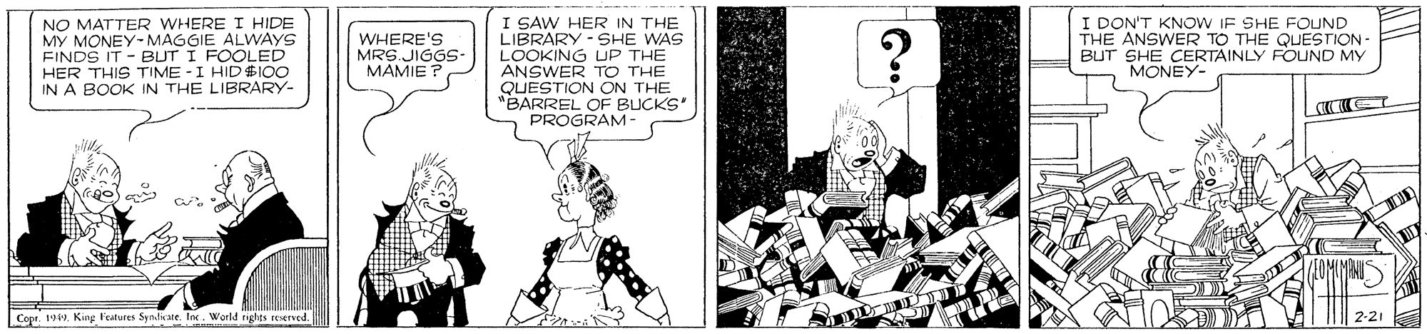 Cartoon OCR: NO MATTER WHERE I HIDE MY MONEY-MAGGIE ALWVAYS FINDS IT - BUT I FOOLED HER THIS TIME - I HID$IO0 IN A BOOK IN THE LIBRARY- I SAW HER IN THE LIBRARY - SHE WAS LOOKING UP TH? ANSWER TO THE QUESTION ON THE "BARREL OF BUCKS' PROGRAM- I DON'T KNOW IF SHE FOUND THE ANSWER TO THE QUESTION BUT SHE CERTAINLY FOUND MY MONEY- WHERE'S MRS.JIGGS- MAMIE Cope. 199. King Features SyndateIn. World rights reserved. 2-21 NO MATTER WHERE I HIDE MY MONEY-MAGGIE ALWVAYS FINDS IT - BUT I FOOLED HER THIS TIME - I HID$IO0 IN A BOOK IN THE LIBRARY- I SAW HER IN THE LIBRARY - SHE WAS LOOKING UP TH? ANSWER TO THE QUESTION ON THE "BARREL OF BUCKS' PROGRAM- I DON'T KNOW IF SHE FOUND THE ANSWER TO THE QUESTION BUT SHE CERTAINLY FOUND MY MONEY- WHERE'S MRS.JIGGS- MAMIE Cope. 199. King Features SyndateIn. World rights reserved. 2-21