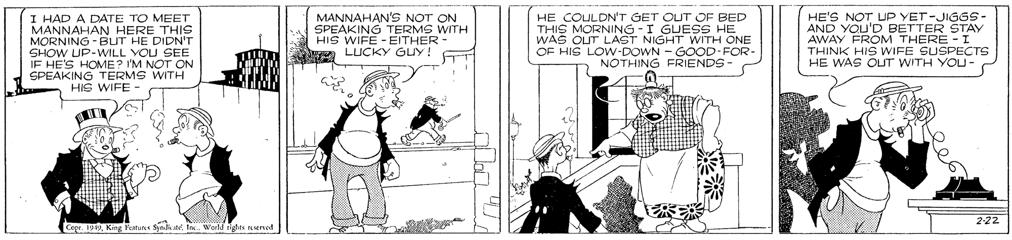 Comics OCR: I HAD A DATE TO MEET MANNAHAN HERE THIS MORNING -BUT HE DIDN'T SHOW UP-WILL VOU SEE IF HE'S HOME? I'M NOT ON SPEAKING TERMS WITH HIS WIFE - MANNAHAN'S NOT ON SPEAKING TERMS WITH HIS WIFE - EITHER LUCKY GUY! HE COULDN'T GET OUT OF BED THIS MORNING - I GUESS HE WAS OUT LAST NIGHT WITH ONE OF HIS LOW-DOWN - GOOD-FOR- NOTHING FRIENDS HE'S NOT UP YET-JIGGS- AND YOU'D BETTER STAY AWAY FROM THERE - I THINK HIS WIFE SUSPECTS HE WAS OUT WITH YOU- 222 Copr. 1919King Pratures Syndate Inc. World rights reserved I HAD A DATE TO MEET MANNAHAN HERE THIS MORNING -BUT HE DIDN'T SHOW UP-WILL VOU SEE IF HE'S HOME? I'M NOT ON SPEAKING TERMS WITH HIS WIFE - MANNAHAN'S NOT ON SPEAKING TERMS WITH HIS WIFE - EITHER LUCKY GUY! HE COULDN'T GET OUT OF BED THIS MORNING - I GUESS HE WAS OUT LAST NIGHT WITH ONE OF HIS LOW-DOWN - GOOD-FOR- NOTHING FRIENDS HE'S NOT UP YET-JIGGS- AND YOU'D BETTER STAY AWAY FROM THERE - I THINK HIS WIFE SUSPECTS HE WAS OUT WITH YOU- 222 Copr. 1919King Pratures Syndate Inc. World rights reserved
