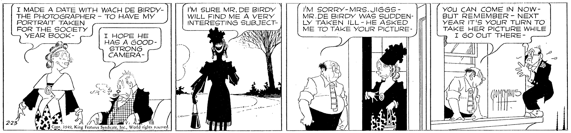 Monochrome photography OCR: I MADE A DATE WITH WACH DE BIRDY- THE PHOTOGRAPHER - TO HAVE MY PORTRAIT TAKEN FOR THE SOCIETY YEAR BOOK I'M SURE MR. DE BIRDY WILL FIND ME A VERY INTERESTING SUBJECT- I'M SORRY-MRS. JIGGS- MR.DE BIRDY WAS SUDDEN- LY TAKEN ILL - HE ASKED ME TO TAKE YOUR PICTURE- YOU CAN COME IN NOW- BUT REMEMBER - NEXT YEAR IT'S YOUR TURN TO TAKE HER PICTURE WHILE I GO OUT THERE- I HOPE HE HAS A GOOD STRONG CAMERA- Copr. 1949World rights nsLrved I MADE A DATE WITH WACH DE BIRDY- THE PHOTOGRAPHER - TO HAVE MY PORTRAIT TAKEN FOR THE SOCIETY YEAR BOOK I'M SURE MR. DE BIRDY WILL FIND ME A VERY INTERESTING SUBJECT- I'M SORRY-MRS. JIGGS- MR.DE BIRDY WAS SUDDEN- LY TAKEN ILL - HE ASKED ME TO TAKE YOUR PICTURE- YOU CAN COME IN NOW- BUT REMEMBER - NEXT YEAR IT'S YOUR TURN TO TAKE HER PICTURE WHILE I GO OUT THERE- I HOPE HE HAS A GOOD STRONG CAMERA- Copr. 1949King Features SyndicateWorld rights nsLrved