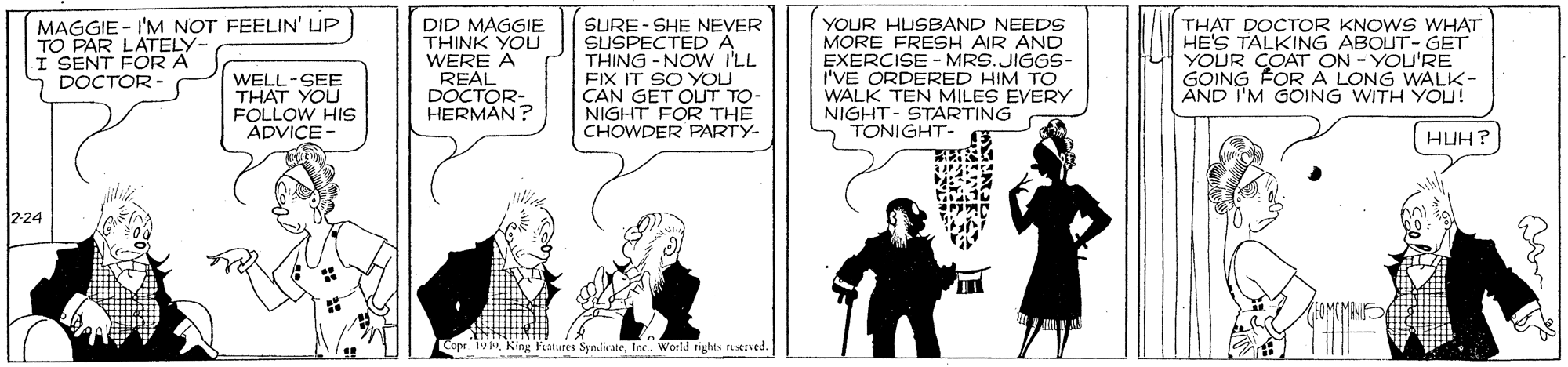 Conversation OCR: MAGGIE - I'M NOT FEELIN' UP TO PAR LATELY- I SENT FOR A DOCTOR DID MAGGIE THINK YOU WERE A REAL DOCTOR- HERMAN? SURE- SHE NEVER SUSPECTEDA THING -NOW I'LL FIX IT SO YOU CAN GET OUT TO- NIGHT FOR THE CHOWDER PARTY- YOUR HUSBAND NEEDS MORE FRESH AIR AND EXERCISE - MRS.JIGGS- I'VE ORDERED HIM TO WALK TEN MILES EVERY NIGHT- STARTING TONIGHT- THAT DOCTOR KNOWS WHAT HE'S TALKING ABOUT- GET ON - YOU'RE YOUR OA ALONG WALK- GOING AND I'M GOING WITH YOU! WELL-SEE THAT YOU FOLLOW HIS ADVICE HUH? 224 Copr 19Inc. World rights tived. MAGGIE - I'M NOT FEELIN' UP TO PAR LATELY- I SENT FOR A DOCTOR DID MAGGIE THINK YOU WERE A REAL DOCTOR- HERMAN? SURE- SHE NEVER SUSPECTEDA THING -NOW I'LL FIX IT SO YOU CAN GET OUT TO- NIGHT FOR THE CHOWDER PARTY- YOUR HUSBAND NEEDS MORE FRESH AIR AND EXERCISE - MRS.JIGGS- I'VE ORDERED HIM TO WALK TEN MILES EVERY NIGHT- STARTING TONIGHT- THAT DOCTOR KNOWS WHAT HE'S TALKING ABOUT- GET ON - YOU'RE YOUR OA ALONG WALK- GOING AND I'M GOING WITH YOU! WELL-SEE THAT YOU FOLLOW HIS ADVICE HUH? 224 Copr 19King l'eatures SyndicateInc. World rights tived.