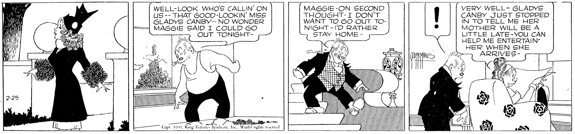 Conversation OCR: WELL-LOOK WHO'S CALLIN' ON US-- THAT GOOD-LOOKIN' MISS GLADYS CANBY-- NO WONDER MAGGIE SAID I COULD GO OUT TONIGHT- MAGGIE -ON SECOND THOUGHT-I DON'T WANT TO GO OUT TO- NIGHT -I'D RATHER STAY HOME VERY WELL- GLADYS CANBY JUST STOPPED IN TO TELL ME HER MOTHER WwILL BE A LITTLE LATE-YOU CAN HELP ME ENTERTAIN HER WHEN SHE ARRIVES- 2-25 Copr. 19 PIm. 'orkd riglts rewd WELL-LOOK WHO'S CALLIN' ON US-- THAT GOOD-LOOKIN' MISS GLADYS CANBY-- NO WONDER MAGGIE SAID I COULD GO OUT TONIGHT- MAGGIE -ON SECOND THOUGHT-I DON'T WANT TO GO OUT TO- NIGHT -I'D RATHER STAY HOME VERY WELL- GLADYS CANBY JUST STOPPED IN TO TELL ME HER MOTHER WwILL BE A LITTLE LATE-YOU CAN HELP ME ENTERTAIN HER WHEN SHE ARRIVES- 2-25 Copr. 19 PKng Fratuts SatdaateIm. 'orkd riglts rewd